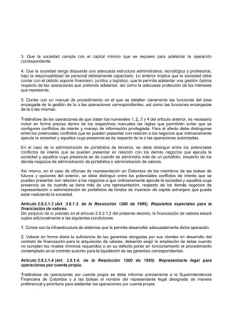 3. Que la sociedad cumpla con el capital mínimo que se requiere para adelantar la operación
correspondiente.

4. Que la sociedad tenga dispuesta una adecuada estructura administrativa, tecnológica y profesional,
bajo la responsabilidad de personal debidamente capacitado. Lo anterior implica que la sociedad debe
contar con el debido soporte financiero, jurídico y logístico, que le permita adelantar una gestión óptima
respecto de las operaciones que pretenda adelantar, así como la adecuada protección de los intereses
que represente.

5. Contar con un manual de procedimiento en el que se detallen claramente las funciones del área
encargada de la gestión de la o las operaciones correspondientes, así como las funciones encargadas
de la o las mismas.

Tratándose de las operaciones de que tratan los numerales 1, 2, 3 y 4 del artículo anterior, es necesario
incluir en forma precisa dentro de los respectivos manuales las reglas que permitirán evitar que se
configuren conflictos de interés y manejo de información privilegiada. Para el efecto debe distinguirse
entre los potenciales conflictos que se pueden presentar con relación a los negocios que ordinariamente
ejecuta la sociedad y aquellos cuya presencia se da respecto de la o las operaciones autorizadas.

En el caso de la administración de portafolios de terceros, se debe distinguir entre los potenciales
conflictos de interés que se pueden presentar en relación con los demás negocios que ejecuta la
sociedad y aquellos cuya presencia se da cuando se administra más de un portafolio, respecto de los
demás negocios de administración de portafolios o administración de valores.

Así mismo, en el caso de oficinas de representación en Colombia de los miembros de las bolsas de
futuros y opciones del exterior, se debe distinguir entre los potenciales conflictos de interés que se
puedan presentar con relación a los negocios a que ordinariamente ejecuta la sociedad y aquellos cuya
presencia se da cuando se tiene más de una representación, respecto de los demás negocios de
representación o administración de portafolios de fondos de inversión de capital extranjero que pueda
estar realizando la sociedad.

Artículo 2.9.2.1.3 (Art. 3.6.1.3. de la Resolución 1200 de 1995). Requisitos especiales para la
financiación de valores.
Sin perjuicio de lo previsto en el artículo 2.9.2.1.2 del presente decreto, la financiación de valores estará
sujeta adicionalmente a las siguientes condiciones:

1. Contar con la infraestructura de sistemas que le permita desarrollar adecuadamente dicha operación.

2. Valorar en forma diaria la suficiencia de las garantías otorgadas por sus clientes en desarrollo del
contrato de financiación para la adquisición de valores, debiendo exigir la ampliación de éstas cuando
no cumplan los niveles mínimos requeridos o en su defecto poner en funcionamiento el procedimiento
contemplado en el contrato suscrito para la liquidación de las garantías correspondientes.

Artículo 2.9.2.1.4 (Art. 3.6.1.4. de la Resolución 1200 de 1995). Representante legal para
operaciones por cuenta propia.

Tratándose de operaciones por cuenta propia se debe informar previamente a la Superintendencia
Financiera de Colombia y a las bolsas el nombre del representante legal designado de manera
preferencial y prioritaria para adelantar las operaciones por cuenta propia.
 
