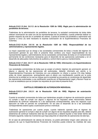 Artículo 2.9.2.1.5 (Art. 3.6.1.5. de la Resolución 1200 de 1995). Regla para la administración de
portafolios de terceros.

Tratándose de la administración de portafolios de terceros, la sociedad comisionista de bolsa debe
obtener autorización de cada uno de los representantes de los portafolios, cuando pretenda realizar su
gestión respecto de más de un portafolio de valores. Cuando el número de portafolios a administrar sea
superior a cinco (5) será necesaria la expresa autorización de la Superintendencia Financiera de
Colombia.

Artículo 2.9.2.1.6 (Art. 3.6.1.6. de la Resolución 1200 de 1995). Responsabilidad de los
administradores y representantes legales.

La mayor capacidad que se otorga a las sociedades comisionistas de bolsa a través del régimen de
autorización general de que trata el presente título conlleva una mayor responsabilidad de los
representantes legales y administradores de las sociedades comisionistas de bolsa en el mantenimiento
permanente de las condiciones necesarias para el desarrollo de las operaciones autorizadas y en el
desarrollo de adecuados instrumentos de auditoria y control interno para su mantenimiento.

Artículo 2.9.2.1.7 (Art. 3.6.1.7. de la Resolución 1200 de 1995). Información a la Superintendencia
Financiera de Colombia.

Las sociedades comisionistas de bolsa que se acojan al anterior régimen de autorización general, en
alguna o algunas de las operaciones allí autorizadas, deberán informarlo por escrito a la
Superintendencia Financiera de Colombia con una antelación no inferior a quince (15) días hábiles
antes de iniciar operaciones, acompañando para el efecto una manifestación suscrita por la junta
directiva de la entidad en la cual se indique que la sociedad se encuentra en condiciones de desarrollar
las operaciones autorizadas y una certificación suscrita por el Representante Legal y Revisor Fiscal en
la cual se establezca que se cumplen los requisitos de que trata el presente título.


                   CAPÍTULO 2 RÉGIMEN DE AUTORIZACIÓN INDIVIDUAL

Artículo 2.9.2.2.1 (Art. 3.6.2.1. de la Resolución 1200 de 1995). Régimen de autorización
individual.

Cuando la sociedad comisionista de bolsa que habiéndose acogido al régimen de autorización general
no cumpla o deje de cumplir con alguno o algunos de los requisitos antes mencionados deberá
abstenerse de continuar realizando la o las operaciones correspondientes, salvo los negocios cuya
ejecución se halle en período de cumplimiento. En tal caso el desarrollo de la o las actividades
correspondientes estará sujeta a autorización previa e individual.

Tratándose de operaciones por cuenta propia, cuando habiendo operado bajo el régimen de
autorización general no cumpla o deje de cumplir con alguno de los requisitos exigidos para ello, deberá
abstenerse de continuar realizando este tipo de operaciones y deberá liquidar a más tardar dentro del
trimestre siguiente, todas las inversiones que haya adquirido en desarrollo de operaciones de este tipo.

En el caso de administración de valores de terceros, no podrá administrar ningún valor adicional, sin
perjuicio de que la Superintendencia Financiera de Colombia pueda ordenar las medidas del caso
 