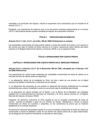 orientadas a la conclusión del negocio, incluido la suspensión de la autorización que se concede en el
artículo 2.9.2.1.1.

Parágrafo. Las operaciones de Asesoría que no se encuentren previstas taxativamente en el artículo
2.9.8.1.2 del presente decreto quedan sometidas al régimen de autorización individual.


                                       TÍTULO 3      PARTICIPACIÓN EN REMATES

Artículo 2.9.3.1.1 (Art. 2.2.2.1. de la Res. 400 de 1995) Participación en remates.

Las sociedades comisionistas de bolsa podrán realizar a través del martillo de la bolsa y con sujeción a
las normas que rigen el remate de títulos inscritos en la misma, operaciones sobre valores que estén
inscritos en el Registro Nacional de Valores y Emisores- RNVE o en la respectiva bolsa.



                                      TÍTULO 4 OPERACIONES POR CUENTA PROPIA


     CAPÍTULO 1 OPERACIONES POR CUENTA PROPIA EN EL MERCADO PRIMARIO


Artículo 2.9.4.1.1 (Artículo 2.2.3.1. de la Resolución 400 de 1995, subrogado por el Decreto 1121
de 2008) Definiciones.

Las operaciones por cuenta propia realizadas por sociedades comisionistas de bolsa de valores en el
mercado primario de valores serán las siguientes:

1. La adquisición, dentro de la modalidad en firme, de toda o parte de una emisión con el objeto
exclusivo de facilitar la distribución y colocación de los valores.

2. La adquisición del remanente de una emisión en desarrollo del acuerdo celebrado por la sociedad
comisionista para colocar la totalidad o parte de una emisión bajo la modalidad garantizada.

3. La adquisición de valores emitidos por la Nación o por el Banco de la República, por entidades
vigiladas por la Superintendencia Financiera de Colombia y de otros valores inscritos en el Registro
Nacional de Valores y Emisores -RNVE.

Parágrafo. Se denomina colocación en firme aquella en que la sociedad comisionista de bolsa de
valores suscribe la totalidad o parte de una emisión de valores, obligándose a ofrecer al público
inversionista los títulos así suscritos o adquiridos, en las condiciones de precio que se hubieren
establecido en el contrato respectivo.

Se denomina colocación garantizada aquella en la que la sociedad comisionista de bolsa de valores se
compromete a colocar la totalidad o parte de una emisión de valores dentro de un plazo determinado,
con la obligación de suscribir el remanente no colocado en dicho plazo.
 