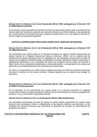 Artículo 2.9.4.1.2 (Artículo 2.2.3.2. de la Resolución 400 de 1995, subrogado por el Decreto 1121
    de 2008) Régimen aplicable.

    En el evento en que la sociedad comisionista de bolsa de valores deba adquirir total o parcialmente los
    valores objeto del contrato se aplicarán para todos los efectos las normas relativas a las operaciones
    por cuenta propia en el mercado secundario, después de transcurrido un (1) mes desde el momento en
    que tuvo lugar la mencionada adquisición.


       CAPÍTULO 2 OPERACIONES POR CUENTA PROPIA EN EL MERCADO SECUNDARIO


    Artículo 2.9.4.2.1 (Artículo. 2.2.3.3. de la Resolución 400 de 1995, subrogado por el Decreto 1121
    de 2008) Definiciones.

    Son operaciones por cuenta propia en el mercado secundario de valores aquellas adquisiciones de
    valores inscritos en el Registro Nacional de Valores y Emisores –RNVE o en un sistema local de
    cotizaciones de valores extranjeros que son realizadas por las sociedades comisionistas de bolsa de
    valores con el objeto de imprimirle liquidez y estabilidad al mercado, atendiendo ofertas o estimulando y
    abasteciendo demandas, o con el propósito de reducir los márgenes entre el precio de demanda y
    oferta, dentro de las condiciones establecidas en el presente decreto. La enajenación de los valores así
    adquiridos, se considerará también como operación por cuenta propia.

    Así mismo, son operaciones por cuenta propia, cualquier operación que realice la sociedad comisionista
    de bolsa de valores con sus propios recursos, incluidas aquellas que se realicen para proteger su
    patrimonio.




    Artículo 2.9.4.2.2 (Artículo 2.2.3.4. de la Resolución 400 de 1995, subrogado por el Decreto 1121
    de 2008) Principios generales.

    En la realización de las operaciones por cuenta propia en el mercado secundario la sociedad
    comisionista de bolsa de valores atenderá los deberes de los intermediarios de valores consagrados en
    los libros 1, 2,3 y 4 de la Parte 7 del presente decreto.

    Artículo 2.9.4.2.3 (Artículo 2.2.3.5. de la Resolución 400 de 1995) Prohibiciones.

    Las sociedades comisionistas de bolsa de valores no podrán realizar operaciones por cuenta propia
    teniendo como contraparte, directa o indirectamente, a las carteras colectivas que administre o a los
    portafolios de valores de terceros que administren en desarrollo de contratos de administración de
    portafolios de terceros.


CAPÍTULO 3 DISPOSICIONES GENERALES DE LAS OPERACIONES POR                                         CUENTA
                                        PROPIA
 