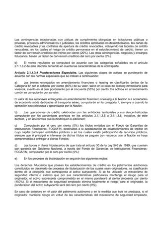 Las contingencias relacionadas con pólizas de cumplimiento otorgadas en licitaciones públicas o
privadas, procesos administrativos o judiciales, los créditos aprobados no desembolsados, las cartas de
crédito revocables y los contratos de apertura de crédito revocables, incluyendo las tarjetas de crédito
revocables, en los cuales el riesgo de crédito permanece en el establecimiento de crédito, tienen un
factor de conversión crediticio del veinte por ciento (20%). Las otras contingencias, negocios y encargos
fiduciarios, tienen un factor de conversión crediticio del cero por ciento (0%);

b)      El monto resultante se computará de acuerdo con las categorías señaladas en el artículo
2.1.1.3.2 de este Decreto, teniendo en cuenta las características de la contraparte.

Artículo 2.1.1.3.4 Ponderaciones Especiales. Las siguientes clases de activos se ponderarán de
acuerdo con las normas especiales que se indican a continuación:

a)     Los bienes entregados en arrendamiento financiero o leasing se clasificarán dentro de la
Categoría IV por el ochenta por ciento (80%) de su valor, salvo en el caso del leasing inmobiliario para
vivienda, evento en el cual ponderarán por el cincuenta (50%) por ciento; los activos en arrendamiento
común se computarán por su valor.

El valor de las aeronaves entregadas en arrendamiento financiero o leasing a la Nación o a sociedades
de economía mixta dedicadas al transporte aéreo, computarán en la categoría II, siempre y cuando la
operación sea celebrada o garantizada por la Nación.

b)     Las operaciones de crédito celebradas con las entidades territoriales y sus descentralizadas
computarán por los porcentajes previstos en los artículos 2.1.1.3.5 a 2.1.1.3.8, inclusive, de este
decreto, y en las normas que lo modifiquen o adicionen;

c)      Computarán por el cero por ciento (0%) los títulos emitidos por el Fondo de Garantías de
Instituciones Financieras- FOGAFIN, destinados a la capitalización de establecimientos de crédito en
cuyo capital participen entidades públicas o en los cuales exista participación de recursos públicos,
siempre que el principal e intereses de dichos títulos se paguen con recursos que la Nación se haya
comprometido a entregar a dichos Fondos;

d)    Los bonos y títulos hipotecarios de que trata el artículo 30 de la Ley 546 de 1999, que cuenten
con garantía del Gobierno Nacional, a través del Fondo de Garantías de Instituciones Financieras-
FOGAFIN, computarán por el cero por ciento (0%);

e)     En los procesos de titularización se seguirán las siguientes reglas:

Los derechos fiduciarios que posean los establecimientos de crédito en los patrimonios autónomos
constituidos en desarrollo de procesos de titularización de los cuales sean originadores, se clasificarán
dentro de la categoría que corresponda al activo subyacente. Si se ha utilizado un mecanismo de
seguridad interno o externo que por sus características particulares mantenga el riesgo para el
originador, el activo subyacente comprometido en el mismo ponderará al ciento cincuenta por ciento
(150%). Si el mecanismo de seguridad empleado elimina totalmente el riesgo para el originador, la
ponderación del activo subyacente será del cero por ciento (0%).

En caso de deterioro en el valor del patrimonio autónomo y en la medida que éste se produzca, si el
originador mantiene riesgo en virtud de las características del mecanismo de seguridad empleado,
 