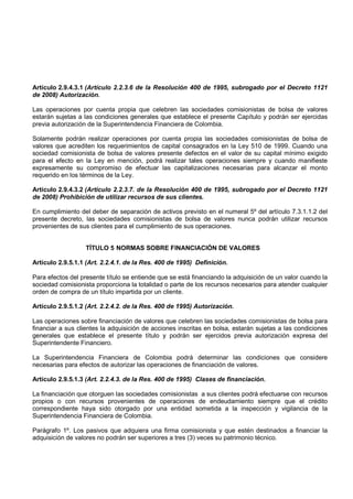 Artículo 2.9.4.3.1 (Artículo 2.2.3.6 de la Resolución 400 de 1995, subrogado por el Decreto 1121
de 2008) Autorización.

Las operaciones por cuenta propia que celebren las sociedades comisionistas de bolsa de valores
estarán sujetas a las condiciones generales que establece el presente Capítulo y podrán ser ejercidas
previa autorización de la Superintendencia Financiera de Colombia.

Solamente podrán realizar operaciones por cuenta propia las sociedades comisionistas de bolsa de
valores que acrediten los requerimientos de capital consagrados en la Ley 510 de 1999. Cuando una
sociedad comisionista de bolsa de valores presente defectos en el valor de su capital mínimo exigido
para el efecto en la Ley en mención, podrá realizar tales operaciones siempre y cuando manifieste
expresamente su compromiso de efectuar las capitalizaciones necesarias para alcanzar el monto
requerido en los términos de la Ley.

Artículo 2.9.4.3.2 (Artículo 2.2.3.7. de la Resolución 400 de 1995, subrogado por el Decreto 1121
de 2008) Prohibición de utilizar recursos de sus clientes.

En cumplimiento del deber de separación de activos previsto en el numeral 5º del artículo 7.3.1.1.2 del
presente decreto, las sociedades comisionistas de bolsa de valores nunca podrán utilizar recursos
provenientes de sus clientes para el cumplimiento de sus operaciones.


                  TÍTULO 5 NORMAS SOBRE FINANCIACIÓN DE VALORES

Artículo 2.9.5.1.1 (Art. 2.2.4.1. de la Res. 400 de 1995) Definición.

Para efectos del presente título se entiende que se está financiando la adquisición de un valor cuando la
sociedad comisionista proporciona la totalidad o parte de los recursos necesarios para atender cualquier
orden de compra de un título impartida por un cliente.

Artículo 2.9.5.1.2 (Art. 2.2.4.2. de la Res. 400 de 1995) Autorización.

Las operaciones sobre financiación de valores que celebren las sociedades comisionistas de bolsa para
financiar a sus clientes la adquisición de acciones inscritas en bolsa, estarán sujetas a las condiciones
generales que establece el presente título y podrán ser ejercidos previa autorización expresa del
Superintendente Financiero.

La Superintendencia Financiera de Colombia podrá determinar las condiciones que considere
necesarias para efectos de autorizar las operaciones de financiación de valores.

Artículo 2.9.5.1.3 (Art. 2.2.4.3. de la Res. 400 de 1995) Clases de financiación.

La financiación que otorguen las sociedades comisionistas a sus clientes podrá efectuarse con recursos
propios o con recursos provenientes de operaciones de endeudamiento siempre que el crédito
correspondiente haya sido otorgado por una entidad sometida a la inspección y vigilancia de la
Superintendencia Financiera de Colombia.

Parágrafo 1º. Los pasivos que adquiera una firma comisionista y que estén destinados a financiar la
adquisición de valores no podrán ser superiores a tres (3) veces su patrimonio técnico.
 
