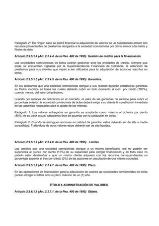 Parágrafo 2º. En ningún caso se podrá financiar la adquisición de valores de un determinado emisor con
recursos provenientes de préstamos otorgados a la sociedad comisionista por dicho emisor o la matriz y
filiales de éste.

Artículo 2.9.5.1.4 (Art. 2.2.4.4. de la Res. 400 de 1995) Gestión de crédito para la financiación.

Las sociedades comisionistas de bolsa podrán gestionar ante las entidades de crédito, siempre que
estas se encuentren vigiladas por la Superintendencia Financiera de Colombia, la obtención de
préstamos para sus clientes que vayan a ser utilizados para la adquisición de acciones inscritas en
bolsa.

Artículo 2.9.5.1.5 (Art. 2.2.4.5. de la Res. 400 de 1995) Garantías.

En los préstamos que una sociedad comisionista otorgue a sus clientes deberán constituirse garantías
en títulos inscritos en bolsa las cuales deberán cubrir en todo momento el cien por ciento (100%),
cuando menos, del valor del préstamo.

Cuando por razones de cotización en el mercado, el valor de las garantías no alcance para cubrir el
porcentaje anterior, la sociedad comisionista de bolsa deberá exigir a su cliente la constitución inmediata
de las garantías necesarias para el ajuste de las mismas.

Parágrafo 1. Los valores entregados en garantía se aceptarán como máximo al ochenta por ciento
(80%) de su valor actual, calculando éste de acuerdo con la cotización en bolsa.

Parágrafo 2. Cuando se entreguen acciones en calidad de garantía, estas deberán ser de alta o media
bursatilidad. Tratándose de otros valores estos deberán ser de alta liquidez.




Artículo 2.9.5.1.6 (Art. 2.2.4.6. de la Res. 400 de 1995) Límites

Los créditos que una sociedad comisionista otorgue a un mismo beneficiario real no podrán ser
superiores al quince por ciento (15%) de su capacidad para otorgar financiación y en todo caso no
podrán estar destinados a que un mismo cliente adquiera con los recursos correspondientes un
porcentaje superior al tres por ciento (3%) de las acciones en circulación de una misma sociedad.

Artículo 2.9.5.1.7 (Art. 2.2.4.7. de la Res. 400 de 1995) Plazo.

En las operaciones de financiación para la adquisición de valores las sociedades comisionistas de bolsa
podrán otorgar créditos con un plazo máximo de un (1) año.


                            TÍTULO 6 ADMINISTRACIÓN DE VALORES

Artículo 2.9.6.1.1 (Art. 2.2.7.1. de la Res. 400 de 1995) Objeto.
 