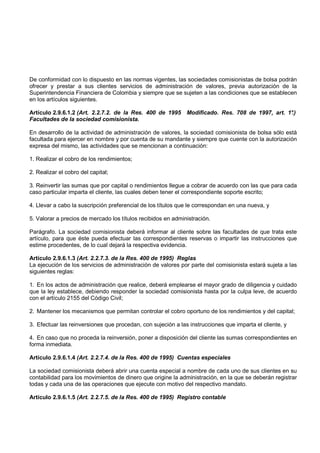 De conformidad con lo dispuesto en las normas vigentes, las sociedades comisionistas de bolsa podrán
ofrecer y prestar a sus clientes servicios de administración de valores, previa autorización de la
Superintendencia Financiera de Colombia y siempre que se sujeten a las condiciones que se establecen
en los artículos siguientes.

Artículo 2.9.6.1.2 (Art. 2.2.7.2. de la Res. 400 de 1995 Modificado. Res. 708 de 1997, art. 1°
                                                                                             .)
Facultades de la sociedad comisionista.

En desarrollo de la actividad de administración de valores, la sociedad comisionista de bolsa sólo está
facultada para ejercer en nombre y por cuenta de su mandante y siempre que cuente con la autorización
expresa del mismo, las actividades que se mencionan a continuación:

1. Realizar el cobro de los rendimientos;

2. Realizar el cobro del capital;

3. Reinvertir las sumas que por capital o rendimientos llegue a cobrar de acuerdo con las que para cada
caso particular imparta el cliente, las cuales deben tener el correspondiente soporte escrito;

4. Llevar a cabo la suscripción preferencial de los títulos que le correspondan en una nueva, y

5. Valorar a precios de mercado los títulos recibidos en administración.

Parágrafo. La sociedad comisionista deberá informar al cliente sobre las facultades de que trata este
artículo, para que éste pueda efectuar las correspondientes reservas o impartir las instrucciones que
estime procedentes, de lo cual dejará la respectiva evidencia.

Artículo 2.9.6.1.3 (Art. 2.2.7.3. de la Res. 400 de 1995) Reglas
La ejecución de los servicios de administración de valores por parte del comisionista estará sujeta a las
siguientes reglas:

1. En los actos de administración que realice, deberá emplearse el mayor grado de diligencia y cuidado
que la ley establece, debiendo responder la sociedad comisionista hasta por la culpa leve, de acuerdo
con el artículo 2155 del Código Civil;

2. Mantener los mecanismos que permitan controlar el cobro oportuno de los rendimientos y del capital;

3. Efectuar las reinversiones que procedan, con sujeción a las instrucciones que imparta el cliente, y

4. En caso que no proceda la reinversión, poner a disposición del cliente las sumas correspondientes en
forma inmediata.

Artículo 2.9.6.1.4 (Art. 2.2.7.4. de la Res. 400 de 1995) Cuentas especiales

La sociedad comisionista deberá abrir una cuenta especial a nombre de cada uno de sus clientes en su
contabilidad para los movimientos de dinero que origine la administración, en la que se deberán registrar
todas y cada una de las operaciones que ejecute con motivo del respectivo mandato.

Artículo 2.9.6.1.5 (Art. 2.2.7.5. de la Res. 400 de 1995) Registro contable
 