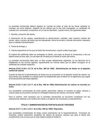 La sociedad comisionista deberá registrar en cuentas de orden el valor de los títulos recibidos en
custodia, así como elaborar, respecto de los valores que le han sido entregados, un certificado de
custodia con numeración consecutiva, en el cual se asentarán, cuando menos, los siguientes datos:

1. Nombre y dirección del cliente;

2. Descripción de los valores, especificando su denominación, cantidad, valor nominal, nombre del
emisor, serie y número de títulos que los representan, fecha de emisión y demás información necesaria
para su debida individualización;

3. Fecha de entrega, y

4. Valores específicos en los que se harán las reinversiones, cuando a ellas haya lugar.

El original del certificado debe ser entregado al cliente, una copia se llevará al consecutivo y otra se
dejará anexa al título valor, la cual debe ser firmada por el cliente al recibo del mismo.

La sociedad comisionista debe abrir un libro auxiliar debidamente registrado, en los términos de lo
establecido en las normas vigentes, especificando los mismos datos que se deben consignar en el
certificado de custodia respectivo.

Artículo 2.9.6.1.6 (Art. 2.2.7.6. de la Res. 400 de 1995) Administración de títulos en el depósito
central de valores

Cuando se trate de la administración de títulos que se encuentren en el depósito central de valores, los
documentos que acrediten la custodia serán los establecidos para el efecto en el reglamento que regule
el funcionamiento del citado depósito.


Artículo 2.9.6.1.7 (Art. 2.2.7.7. de la Res. 400 de 1995) Administración de valores no inscritos en
bolsa.

Las sociedades comisionistas de bolsa podrán administrar valores no inscritos en bolsa, siempre y
cuando estos se encuentren inscritos en el Registro Nacional de Valores y Emisores- RNVE.

Para lo anterior, será necesario que la sociedad comisionista se encuentre cumpliendo con las
disposiciones relativas a los conflicto de interés y al régimen de inversiones y endeudamiento.


               TÍTULO 7 ADMINISTRACIÓN DE PORTAFOLIOS DE TERCEROS

Artículo 2.9.7.1.1 (Art. 2.2.8.1. de la Res. 400 de 1995) Requisitos.

Las sociedades comisionistas de bolsa, previa autorización de la Superintendencia Financiera de
Colombia, podrán administrar portafolios de valores de terceros, siempre que para el efecto den
cumplimiento a las normas que en esta materia expida el Gobierno.
 