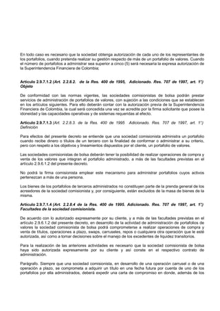 En todo caso es necesario que la sociedad obtenga autorización de cada uno de los representantes de
los portafolios, cuando pretenda realizar su gestión respecto de más de un portafolio de valores. Cuando
el número de portafolios a administrar sea superior a cinco (5) será necesaria la expresa autorización de
la Superintendencia Financiera de Colombia;


Artículo 2.9.7.1.2 (Art. 2.2.8.2. de la Res. 400 de 1995, Adicionado. Res. 707 de 1997, art. 1°
                                                                                              .)
Objeto

De conformidad con las normas vigentes, las sociedades comisionistas de bolsa podrán prestar
servicios de administración de portafolios de valores, con sujeción a las condiciones que se establecen
en los artículos siguientes. Para ello deberán contar con la autorización previa de la Superintendencia
Financiera de Colombia, la cual será concedida una vez se acredite por la firma solicitante que posee la
idoneidad y las capacidades operativas y de sistemas requeridas al efecto.

Artículo 2.9.7.1.3 (Art. 2.2.8.3. de la Res. 400 de 1995      Adicionado. Res. 707 de 1997, art. 1°
                                                                                                  .)
Definición

Para efectos del presente decreto se entiende que una sociedad comisionista administra un portafolio
cuando recibe dinero o títulos de un tercero con la finalidad de conformar o administrar a su criterio,
pero con respeto a los objetivos y lineamientos dispuestos por el cliente, un portafolio de valores.

Las sociedades comisionistas de bolsa deberán tener la posibilidad de realizar operaciones de compra y
venta de los valores que integran el portafolio administrado, a más de las facultades previstas en el
artículo 2.9.6.1.2 del presente decreto.

No podrá la firma comisionista emplear este mecanismo para administrar portafolios cuyos activos
pertenezcan a más de una persona.

Los bienes de los portafolios de terceros administrados no constituyen parte de la prenda general de los
acreedores de la sociedad comisionista y, por consiguiente, están excluidos de la masa de bienes de la
misma.

Artículo 2.9.7.1.4 (Art. 2.2.8.4 de la Res. 400 de 1995. Adicionado. Res. 707 de 1997, art. 1°
                                                                                             .)
Facultades de la sociedad comisionista.

De acuerdo con lo autorizado expresamente por su cliente, y a más de las facultades previstas en el
artículo 2.9.6.1.2 del presente decreto, en desarrollo de la actividad de administración de portafolios de
valores la sociedad comisionista de bolsa podrá comprometerse a realizar operaciones de compra y
venta de títulos, operaciones a plazo, swaps, carruseles, repos o cualquiera otra operación que le esté
autorizada, así como a tomar decisiones sobre el manejo de los excedentes de liquidez transitorios.

Para la realización de las anteriores actividades es necesario que la sociedad comisionista de bolsa
haya sido autorizada expresamente por su cliente y así conste en el respectivo contrato de
administración.

Parágrafo. Siempre que una sociedad comisionista, en desarrollo de una operación carrusel o de una
operación a plazo, se comprometa a adquirir un título en una fecha futura por cuenta de uno de los
portafolios por ella administrados, deberá expedir una carta de compromiso en donde, además de los
 