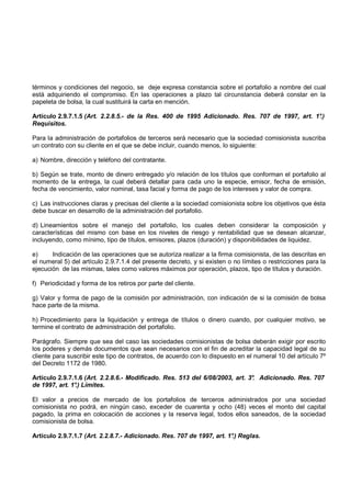 términos y condiciones del negocio, se deje expresa constancia sobre el portafolio a nombre del cual
está adquiriendo el compromiso. En las operaciones a plazo tal circunstancia deberá constar en la
papeleta de bolsa, la cual sustituirá la carta en mención.

Artículo 2.9.7.1.5 (Art. 2.2.8.5.- de la Res. 400 de 1995 Adicionado. Res. 707 de 1997, art. 1°
                                                                                              .)
Requisitos.

Para la administración de portafolios de terceros será necesario que la sociedad comisionista suscriba
un contrato con su cliente en el que se debe incluir, cuando menos, lo siguiente:

a) Nombre, dirección y teléfono del contratante.

b) Según se trate, monto de dinero entregado y/o relación de los títulos que conforman el portafolio al
momento de la entrega, la cual deberá detallar para cada uno la especie, emisor, fecha de emisión,
fecha de vencimiento, valor nominal, tasa facial y forma de pago de los intereses y valor de compra.

c) Las instrucciones claras y precisas del cliente a la sociedad comisionista sobre los objetivos que ésta
debe buscar en desarrollo de la administración del portafolio.

d) Lineamientos sobre el manejo del portafolio, los cuales deben considerar la composición y
características del mismo con base en los niveles de riesgo y rentabilidad que se desean alcanzar,
incluyendo, como mínimo, tipo de títulos, emisores, plazos (duración) y disponibilidades de liquidez.

e)     Indicación de las operaciones que se autoriza realizar a la firma comisionista, de las descritas en
el numeral 5) del artículo 2.9.7.1.4 del presente decreto, y si existen o no límites o restricciones para la
ejecución de las mismas, tales como valores máximos por operación, plazos, tipo de títulos y duración.

f) Periodicidad y forma de los retiros por parte del cliente.

g) Valor y forma de pago de la comisión por administración, con indicación de si la comisión de bolsa
hace parte de la misma.

h) Procedimiento para la liquidación y entrega de títulos o dinero cuando, por cualquier motivo, se
termine el contrato de administración del portafolio.

Parágrafo. Siempre que sea del caso las sociedades comisionistas de bolsa deberán exigir por escrito
los poderes y demás documentos que sean necesarios con el fin de acreditar la capacidad legal de su
cliente para suscribir este tipo de contratos, de acuerdo con lo dispuesto en el numeral 10 del artículo 7º
del Decreto 1172 de 1980.

Artículo 2.9.7.1.6 (Art. 2.2.8.6.- Modificado. Res. 513 del 6/08/2003, art. 3° Adicionado. Res. 707
                                                                             .
de 1997, art. 1° Límites.
               .)

El valor a precios de mercado de los portafolios de terceros administrados por una sociedad
comisionista no podrá, en ningún caso, exceder de cuarenta y ocho (48) veces el monto del capital
pagado, la prima en colocación de acciones y la reserva legal, todos ellos saneados, de la sociedad
comisionista de bolsa.

Artículo 2.9.7.1.7 (Art. 2.2.8.7.- Adicionado. Res. 707 de 1997, art. 1° Reglas.
                                                                       .)
 