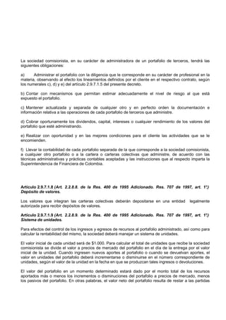 La sociedad comisionista, en su carácter de administradora de un portafolio de terceros, tendrá las
siguientes obligaciones:

a)     Administrar el portafolio con la diligencia que le corresponde en su carácter de profesional en la
materia, observando al efecto los lineamientos definidos por el cliente en el respectivo contrato, según
los numerales c), d) y e) del artículo 2.9.7.1.5 del presente decreto.

b) Contar con mecanismos que permitan estimar adecuadamente el nivel de riesgo al que está
expuesto el portafolio.

c) Mantener actualizada y separada de cualquier otro y en perfecto orden la documentación e
información relativa a las operaciones de cada portafolio de terceros que administre.

d) Cobrar oportunamente los dividendos, capital, intereses o cualquier rendimiento de los valores del
portafolio que esté administrando.

e) Realizar con oportunidad y en las mejores condiciones para el cliente las actividades que se le
encomienden.

f) Llevar la contabilidad de cada portafolio separada de la que corresponde a la sociedad comisionista,
a cualquier otro portafolio o a la cartera o carteras colectivas que administre, de acuerdo con las
técnicas administrativas y prácticas contables aceptadas y las instrucciones que al respecto imparta la
Superintendencia de Financiera de Colombia.




Artículo 2.9.7.1.8 (Art. 2.2.8.8. de la Res. 400 de 1995 Adicionado. Res. 707 de 1997, art. 1°
                                                                                             .)
Depósito de valores.

Los valores que integran las carteras colectivas deberán depositarse en una entidad             legalmente
autorizada para recibir depósitos de valores.

Artículo 2.9.7.1.9 (Art. 2.2.8.9. de la Res. 400 de 1995 Adicionado. Res. 707 de 1997, art. 1°
                                                                                             .)
Sistema de unidades.

Para efectos del control de los ingresos y egresos de recursos al portafolio administrado, así como para
calcular la rentabilidad del mismo, la sociedad deberá manejar un sistema de unidades.

El valor inicial de cada unidad será de $1.000. Para calcular el total de unidades que recibe la sociedad
comisionista se divide el valor a precios de mercado del portafolio en el día de la entrega por el valor
inicial de la unidad. Cuando ingresen nuevos aportes al portafolio o cuando se devuelvan aportes, el
valor en unidades del portafolio deberá incrementarse o disminuirse en el número correspondiente de
unidades, según el valor de la unidad en la fecha en que se produzcan tales ingresos o devoluciones.

El valor del portafolio en un momento determinado estará dado por el monto total de los recursos
aportados más o menos los incrementos o disminuciones del portafolio a precios de mercado, menos
los pasivos del portafolio. En otras palabras, el valor neto del portafolio resulta de restar a las partidas
 