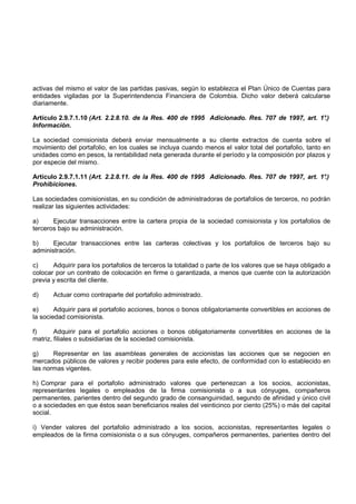 activas del mismo el valor de las partidas pasivas, según lo establezca el Plan Único de Cuentas para
entidades vigiladas por la Superintendencia Financiera de Colombia. Dicho valor deberá calcularse
diariamente.

Artículo 2.9.7.1.10 (Art. 2.2.8.10. de la Res. 400 de 1995 Adicionado. Res. 707 de 1997, art. 1°.)
Información.

La sociedad comisionista deberá enviar mensualmente a su cliente extractos de cuenta sobre el
movimiento del portafolio, en los cuales se incluya cuando menos el valor total del portafolio, tanto en
unidades como en pesos, la rentabilidad neta generada durante el período y la composición por plazos y
por especie del mismo.

Artículo 2.9.7.1.11 (Art. 2.2.8.11. de la Res. 400 de 1995 Adicionado. Res. 707 de 1997, art. 1°.)
Prohibiciones.

Las sociedades comisionistas, en su condición de administradoras de portafolios de terceros, no podrán
realizar las siguientes actividades:

a)     Ejecutar transacciones entre la cartera propia de la sociedad comisionista y los portafolios de
terceros bajo su administración.

b)     Ejecutar transacciones entre las carteras colectivas y los portafolios de terceros bajo su
administración.

c)     Adquirir para los portafolios de terceros la totalidad o parte de los valores que se haya obligado a
colocar por un contrato de colocación en firme o garantizada, a menos que cuente con la autorización
previa y escrita del cliente.

d)     Actuar como contraparte del portafolio administrado.

e)      Adquirir para el portafolio acciones, bonos o bonos obligatoriamente convertibles en acciones de
la sociedad comisionista.

f)      Adquirir para el portafolio acciones o bonos obligatoriamente convertibles en acciones de la
matriz, filiales o subsidiarias de la sociedad comisionista.

g)     Representar en las asambleas generales de accionistas las acciones que se negocien en
mercados públicos de valores y recibir poderes para este efecto, de conformidad con lo establecido en
las normas vigentes.

h) Comprar para el portafolio administrado valores que pertenezcan a los socios, accionistas,
representantes legales o empleados de la firma comisionista o a sus cónyuges, compañeros
permanentes, parientes dentro del segundo grado de consanguinidad, segundo de afinidad y único civil
o a sociedades en que éstos sean beneficiarios reales del veinticinco por ciento (25%) o más del capital
social.

i) Vender valores del portafolio administrado a los socios, accionistas, representantes legales o
empleados de la firma comisionista o a sus cónyuges, compañeros permanentes, parientes dentro del
 