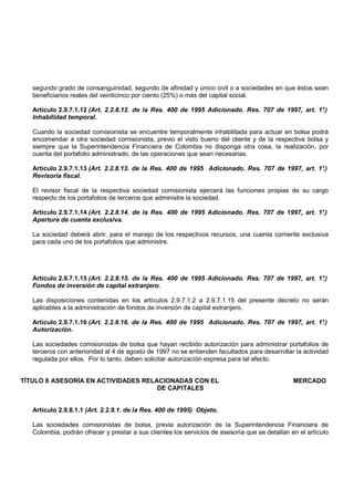 segundo grado de consanguinidad, segundo de afinidad y único civil o a sociedades en que éstos sean
   beneficiarios reales del veinticinco por ciento (25%) o más del capital social.

   Artículo 2.9.7.1.12 (Art. 2.2.8.12. de la Res. 400 de 1995 Adicionado. Res. 707 de 1997, art. 1°
                                                                                                  .)
   Inhabilidad temporal.

   Cuando la sociedad comisionista se encuentre temporalmente inhabilitada para actuar en bolsa podrá
   encomendar a otra sociedad comisionista, previo el visto bueno del cliente y de la respectiva bolsa y
   siempre que la Superintendencia Financiera de Colombia no disponga otra cosa, la realización, por
   cuenta del portafolio administrado, de las operaciones que sean necesarias.

   Artículo 2.9.7.1.13 (Art. 2.2.8.13. de la Res. 400 de 1995 Adicionado. Res. 707 de 1997, art. 1°.)
   Revisoría fiscal.

   El revisor fiscal de la respectiva sociedad comisionista ejercerá las funciones propias de su cargo
   respecto de los portafolios de terceros que administre la sociedad.

   Artículo 2.9.7.1.14 (Art. 2.2.8.14. de la Res. 400 de 1995 Adicionado. Res. 707 de 1997, art. 1°
                                                                                                  .)
   Apertura de cuenta exclusiva.

   La sociedad deberá abrir, para el manejo de los respectivos recursos, una cuenta corriente exclusiva
   para cada uno de los portafolios que administre.




   Artículo 2.9.7.1.15 (Art. 2.2.8.15. de la Res. 400 de 1995 Adicionado. Res. 707 de 1997, art. 1°
                                                                                                  .)
   Fondos de inversión de capital extranjero.

   Las disposiciones contenidas en los artículos 2.9.7.1.2 a 2.9.7.1.15 del presente decreto no serán
   aplicables a la administración de fondos de inversión de capital extranjero.

   Artículo 2.9.7.1.16 (Art. 2.2.8.16. de la Res. 400 de 1995 Adicionado. Res. 707 de 1997, art. 1°.)
   Autorización.

   Las sociedades comisionistas de bolsa que hayan recibido autorización para administrar portafolios de
   terceros con anterioridad al 4 de agosto de 1997 no se entienden facultados para desarrollar la actividad
   regulada por ellos. Por lo tanto, deben solicitar autorización expresa para tal efecto.


TÍTULO 8 ASESORÍA EN ACTIVIDADES RELACIONADAS CON EL                                            MERCADO
                                     DE CAPITALES


   Artículo 2.9.8.1.1 (Art. 2.2.9.1. de la Res. 400 de 1995) Objeto.

   Las sociedades comisionistas de bolsa, previa autorización de la Superintendencia Financiera de
   Colombia, podrán ofrecer y prestar a sus clientes los servicios de asesoría que se detallan en el artículo
 