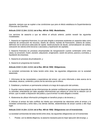 siguiente, siempre que se sujeten a las condiciones que para el efecto establezca la Superintendencia
Financiera de Colombia.

Artículo 2.9.8.1.2 (Art. 2.2.9.2. de la Res. 400 de 1995) Modalidades.

Los servicios de asesoría a que se refiere el artículo anterior, podrán revestir las siguientes
modalidades:

1. Asesoría en ingeniería financiera, la cual esta dirigida a empresas existentes en aspectos tales como
sistemas de consecución de recursos, diseño de valores, fuentes de financiación, sistema de costos,
definición de la estructura adecuada de capital, reestructuración de deuda, comercialización de cartera,
colocación de valores entre terceros o asociados y repatriación de capitales.

2. Asesoría financiera en procesos empresariales de reorganización cuando contemplen entre otros
casos, la conversión, fusión, escisión, adquisición, enajenación, cesión de activos, pasivos y contratos, y
liquidación de empresas;

3. Asesoría en procesos de privatización, y

4. Asesoría en programas de inversión.

Artículo 2.9.8.1.3 (Art. 2.2.9.3. de la Res. 400 de 1995) Obligaciones.

La sociedad comisionista de bolsa tendrá entre otras, las siguientes obligaciones con la sociedad
asesorada:


1. Informarse de las necesidades y expectativas del emisor, así como informarle a éste acerca de la
naturaleza, alcance, contenido y precio de los servicios que le ofrece;

2. Establecer y mantener un permanente contacto a lo largo de la ejecución del contrato;

3. Guardar reserva respecto de las informaciones de carácter confidencial que conozca en desarrollo de
su actividad, entendiendo por tales aquellas informaciones que obtiene en virtud de su relación con el
emisor, que no están a disposición del público y que el emisor no está obligado a revelar;

4. Abstenerse de utilizar información privilegiada en beneficio propio o de terceros, y

5. Informar al emisor de todo conflicto de interés que comprenda las relaciones entre el emisor y la
sociedad comisionista y entre ésta y los demás clientes, absteniéndose de actuar cuando a ello haya
lugar.

Artículo 2.9.8.1.4 (Art. 2.2.9.4. de la Res. 400 de 1995) Obligaciones con el inversionista.

La sociedad comisionista de bolsa tendrá entre otras, las siguientes obligaciones con el inversionista:

1.     Prestar, con la debida diligencia, la asesoría necesaria para la mejor ejecución del encargo, y
 
