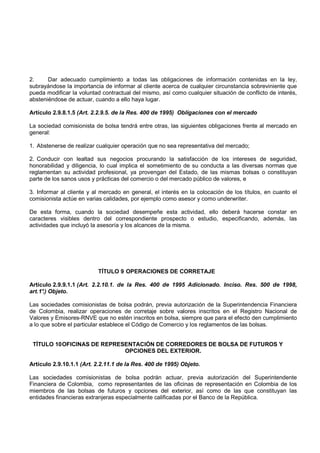2.     Dar adecuado cumplimiento a todas las obligaciones de información contenidas en la ley,
subrayándose la importancia de informar al cliente acerca de cualquier circunstancia sobreviniente que
pueda modificar la voluntad contractual del mismo, así como cualquier situación de conflicto de interés,
absteniéndose de actuar, cuando a ello haya lugar.

Artículo 2.9.8.1.5 (Art. 2.2.9.5. de la Res. 400 de 1995) Obligaciones con el mercado

La sociedad comisionista de bolsa tendrá entre otras, las siguientes obligaciones frente al mercado en
general:

1. Abstenerse de realizar cualquier operación que no sea representativa del mercado;

2. Conducir con lealtad sus negocios procurando la satisfacción de los intereses de seguridad,
honorabilidad y diligencia, lo cual implica el sometimiento de su conducta a las diversas normas que
reglamentan su actividad profesional, ya provengan del Estado, de las mismas bolsas o constituyan
parte de los sanos usos y prácticas del comercio o del mercado público de valores, e

3. Informar al cliente y al mercado en general, el interés en la colocación de los títulos, en cuanto el
comisionista actúe en varias calidades, por ejemplo como asesor y como underwriter.

De esta forma, cuando la sociedad desempeñe esta actividad, ello deberá hacerse constar en
caracteres visibles dentro del correspondiente prospecto o estudio, especificando, además, las
actividades que incluyó la asesoría y los alcances de la misma.




                          TÍTULO 9 OPERACIONES DE CORRETAJE

Artículo 2.9.9.1.1 (Art. 2.2.10.1. de la Res. 400 de 1995 Adicionado. Inciso. Res. 500 de 1998,
art.1° Objeto.
     .)

Las sociedades comisionistas de bolsa podrán, previa autorización de la Superintendencia Financiera
de Colombia, realizar operaciones de corretaje sobre valores inscritos en el Registro Nacional de
Valores y Emisores-RNVE que no estén inscritos en bolsa, siempre que para el efecto den cumplimiento
a lo que sobre el particular establece el Código de Comercio y los reglamentos de las bolsas.


 TÍTULO 10 OFICINAS DE REPRESENTACIÓN DE CORREDORES DE BOLSA DE FUTUROS Y
                             OPCIONES DEL EXTERIOR.

Artículo 2.9.10.1.1 (Art. 2.2.11.1 de la Res. 400 de 1995) Objeto.

Las sociedades comisionistas de bolsa podrán actuar, previa autorización del Superintendente
Financiera de Colombia, como representantes de las oficinas de representación en Colombia de los
miembros de las bolsas de futuros y opciones del exterior, así como de las que constituyan las
entidades financieras extranjeras especialmente calificadas por el Banco de la República.
 