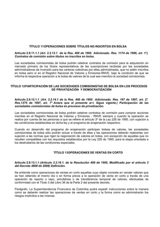 TÍTULO 11 OPERACIONES SOBRE TÍTULOS NO INSCRITOS EN BOLSA

  Artículo 2.9.11.1.1 (Art. 2.2.13.1 de la Res. 400 de 1995 Adicionado. Res. 1174 de 1996, art. 1°.)
  Contratos de comisión sobre títulos no inscritos en bolsa.

  Las sociedades comisionistas de bolsa podrán celebrar contratos de comisión para la adquisición en
  mercado primario de los títulos representativos de las suscripciones recibidas por las sociedades
  administradoras de inversión para las carteras colectivas por ellas administradas, que no estén inscritos
  en bolsa pero sí en el Registro Nacional de Valores y Emisores-RNVE, bajo la condición de que se
  informe la respectiva operación a la bolsa de valores de la cual sea miembro la sociedad comisionista.


TÍTULO 12 PARTICIPACIÓN DE LAS SOCIEDADES COMISIONISTAS DE BOLSA EN LOS PROCESOS
                         DE PRIVATIZACIÓN Y DEMOCRATIZACIÓN


  Artículo 2.9.12.1.1 (Art. 2.2.14.1 de la Res. 400 de 1995 Adicionado. Res. 167 de 1997, art. 2°
                                                                                                .
  Res.1275 de 1997, art. 7° Aclara que el presente ar t. Sigue vigente.) Participación de las
  sociedades comisionistas de bolsa en procesos de privatización.

  Las sociedades comisionistas de bolsa podrán celebrar contratos de comisión para comprar acciones
  inscritas en el Registro Nacional de Valores y Emisores - RNVE siempre y cuando la operación se
  realice por cuenta de las personas a que se refiere el artículo 3º de la Ley 226 de 1995, con sujeción a
  las condiciones establecidas en dicha ley y al programa de enajenación respectivo.

  Cuando en desarrollo del programa de enajenación participen bolsas de valores, las sociedades
  comisionistas de bolsa sólo podrán actuar a través de ellas y las operaciones deberán realizarlas con
  sujeción a las normas que rigen la negociación de valores en bolsa, con excepción de aquellas que no
  resulten compatibles con los requisitos establecidos por la Ley 226 de 1995, para la etapa orientada a
  los destinatarios de las condiciones especiales.


                                TÍTULO 13 OPERACIONES DE VENTAS EN CORTO


  Artículo 2.9.13.1.1 (Artículo 2.2.16.1. de la Resolución 400 de 1995, Modificado por el artículo 3
  del Decreto 4808 de 2008) Definición.

  Se entiende como operaciones de ventas en corto aquellas cuyo objeto consiste en vender valores que
  se han obtenido el mismo día o en forma previa a la operación de venta en corto a través de una
  operación de reporto o repo, simultánea o de transferencia temporal de valores, efectuadas de
  conformidad con el Título 3 del Libro 36 de la Parte 2 del presente decreto.

  Parágrafo. La Superintendencia Financiera de Colombia podrá expedir instrucciones sobre la manera
  como se deberán realizar las operaciones de ventas en corto y la forma como se administrarán los
  riesgos implícitos a las mismas.
 