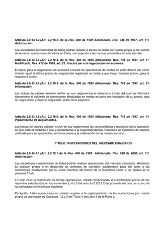 Artículo 2.9.13.1.2 (Art. 2.2.16.2. de la Res. 400 de 1995 Adicionado. Res. 746 de 1997, art. 1°
                                                                                               .)
Autorización.

Las sociedades comisionistas de bolsa podrán realizar a través de bolsa por cuenta propia o por cuenta
de terceros, operaciones de Venta en Corto, con sujeción a las normas contenidas en este decreto.

Artículo 2.9.13.1.3 (Art. 2.2.16.4. de la Res. 400 de 1995 Adicionado. Res. 746 de 1997, art. 1°
                                                                                               .
Modificado. Res. 412 de 1998, art. 2°). Precios par a la negociación de acciones.

El precio para la negociación de acciones a través de operaciones de ventas en corto deberá ser como
mínimo igual al último precio de negociación registrado en bolsa y que haya marcado precio, para la
respectiva acción.

Artículo 2.9.13.1.4 (Art. 2.2.16.5. de la Res. 400 de 1995 Adicionado. Res. 746 de 1997, art. 1°
                                                                                               )
Información.

Las bolsas de valores deberán definir en sus reglamentos el sistema a través del cual se informará
diariamente el volumen de operaciones efectuadas en ventas en corto con indicación de su precio, tasa
de negociación y especie negociada, entre otros aspectos.




Artículo 2.9.13.1.5 (Art. 2.2.16.6. de la Res. 400 de 1995 Adicionado. Res. 746 de 1997, art. 1°
                                                                                               )
Presentación de Reglamentos.

Las bolsas de valores deberán incluir en sus reglamentos las características y requisitos de la operación
de que trata el presente Título y presentarlos a la Superintendencia Financiera de Colombia de manera
unificada para su aprobación, en forma previa a la celebración de las ventas en corto.


                               TÍTULO 14 OPERACIONES DEL MERCADO CAMBIARIO


Artículo 2.9.14.1.1 (Art. 2.2.18.1 de la Res. 400 de 1995 Adicionado. Res. 520 de 2000, art. 1°.)
Autorización.

Las sociedades comisionistas de bolsa podrán realizar operaciones del mercado cambiario, afectando
su posición propia o en desarrollo de contratos de comisión, sujetándose para ello tanto a las
condiciones establecidas por la Junta Directiva del Banco de la República como a las fijadas en el
presente Título.

En todo caso la realización de dichas operaciones, estará condicionada al cumplimiento previo de los
requisitos establecidos en los numerales 2, 4 y 5 del artículo 2.9.2.1.2 del presente decreto, así como de
los señalados en el artículo siguiente.

Parágrafo. Estas operaciones no estarán sujetas a la reglamentación de las operaciones por cuenta
propia de que tratan los Capítulos 1,2 y 3 del Título 4 del Libro 9 de la Parte 2.
 