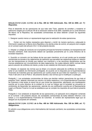Artículo 2.9.14.1.2 (Art. 2.2.18.2. de la Res. 400 de 1995 Adicionado. Res. 520 de 2000, art. 1°
                                                                                               .)
Requisitos.

Para el desarrollo de las operaciones de que trata este Título, además de acreditar y mantener el
patrimonio exigido por el artículo 59 de la resolución externa 8 de 2000, expedida por la Junta Directiva
del Banco de la República, las sociedades comisionistas de bolsa deberán cumplir los siguientes
requisitos:

1. Designar cuando menos un representante legal para la realización de estas operaciones.

2.     Contar con los medios necesarios para disponer y remitir de manera oportuna y adecuada la
información exigida por el Banco de la República y los demás entes de control, sin perjuicio de lo exigido
en el numeral cuarto del artículo 2.9.2.1.2 del presente decreto.

3. Adoptar un código de conducta con el propósito principal de fomentar la lealtad y la transparencia del
mercado cambiario. Este documento deberá ser aprobado previamente por la Junta Directiva de la
sociedad respectiva.

4. Suscribir un convenio con las bolsas de las que sean miembros, en el cual conste que la sociedad
comisionista se somete a los reglamentos de operación que aprueben las respectivas bolsas en relación
con las transacciones en divisas que realicen sus miembros y a las sanciones disciplinarias que las
mismas establezcan por incumplimiento de tales reglamentos, los cuales deberán definir normas claras
para la solución de conflictos de interés y evitar el uso indebido de información privilegiada.

5. Adoptar, en especial, las normas que se dirijan a la solución adecuada de conflictos de interés y a
evitar el uso indebido de información privilegiada, de acuerdo con lo dispuesto por la Superintendencia
Financiera de Colombia para las operaciones por cuenta propia de que tratan los Capítulos 1,2 y 3 del
Título 4 del Libro 9 de la Parte 2 del presente decreto o las normas que lo modifiquen o sustituyan.

Parágrafo 1. Las sociedades comisionistas de bolsa que decidan realizar operaciones de que trata el
presente Título, deberán informarlo por escrito a la bolsa respectiva y a la Superintendencia Financiera
de Colombia a más tardar el mismo día en que inicien las operaciones, adjuntando una manifestación
suscrita por la junta directiva de la entidad en la cual se indique que la sociedad se encuentra en
condiciones de desarrollar las operaciones, además de una certificación suscrita por el Representante
Legal y el Revisor Fiscal en la cual se establezca que se cumplen los requisitos de que trata el presente
Título.

Parágrafo 2. Con antelación al desarrollo de las operaciones y en aplicación de la obligación contenida
en el numeral 1 del presente artículo, las sociedades comisionistas de bolsa deberán informar a las
bolsas y a la Superintendencia Financiera de Colombia el nombre del representante legal que se
designe con el propósito ahí señalado.

Artículo 2.9.14.1.3 (Art. 2.2.18.3. de la Res. 400 de 1995 Adicionado. Res. 520 de 2000, art. 1°
                                                                                               .)
Obligaciones.

En adición a sus obligaciones como intermediarios del mercado cambiario, las sociedades comisionistas
deberán:
 