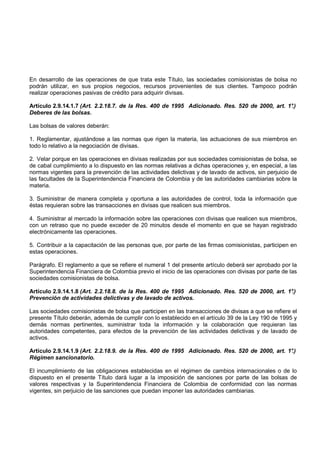 En desarrollo de las operaciones de que trata este Título, las sociedades comisionistas de bolsa no
podrán utilizar, en sus propios negocios, recursos provenientes de sus clientes. Tampoco podrán
realizar operaciones pasivas de crédito para adquirir divisas.

Artículo 2.9.14.1.7 (Art. 2.2.18.7. de la Res. 400 de 1995 Adicionado. Res. 520 de 2000, art. 1°.)
Deberes de las bolsas.

Las bolsas de valores deberán:

1. Reglamentar, ajustándose a las normas que rigen la materia, las actuaciones de sus miembros en
todo lo relativo a la negociación de divisas.

2. Velar porque en las operaciones en divisas realizadas por sus sociedades comisionistas de bolsa, se
de cabal cumplimiento a lo dispuesto en las normas relativas a dichas operaciones y, en especial, a las
normas vigentes para la prevención de las actividades delictivas y de lavado de activos, sin perjuicio de
las facultades de la Superintendencia Financiera de Colombia y de las autoridades cambiarias sobre la
materia.

3. Suministrar de manera completa y oportuna a las autoridades de control, toda la información que
éstas requieran sobre las transacciones en divisas que realicen sus miembros.

4. Suministrar al mercado la información sobre las operaciones con divisas que realicen sus miembros,
con un retraso que no puede exceder de 20 minutos desde el momento en que se hayan registrado
electrónicamente las operaciones.

5. Contribuir a la capacitación de las personas que, por parte de las firmas comisionistas, participen en
estas operaciones.

Parágrafo. El reglamento a que se refiere el numeral 1 del presente artículo deberá ser aprobado por la
Superintendencia Financiera de Colombia previo el inicio de las operaciones con divisas por parte de las
sociedades comisionistas de bolsa.

Artículo 2.9.14.1.8 (Art. 2.2.18.8. de la Res. 400 de 1995 Adicionado. Res. 520 de 2000, art. 1°
                                                                                               .)
Prevención de actividades delictivas y de lavado de activos.

Las sociedades comisionistas de bolsa que participen en las transacciones de divisas a que se refiere el
presente Título deberán, además de cumplir con lo establecido en el artículo 39 de la Ley 190 de 1995 y
demás normas pertinentes, suministrar toda la información y la colaboración que requieran las
autoridades competentes, para efectos de la prevención de las actividades delictivas y de lavado de
activos.

Artículo 2.9.14.1.9 (Art. 2.2.18.9. de la Res. 400 de 1995 Adicionado. Res. 520 de 2000, art. 1°.)
Régimen sancionatorio.

El incumplimiento de las obligaciones establecidas en el régimen de cambios internacionales o de lo
dispuesto en el presente Título dará lugar a la imposición de sanciones por parte de las bolsas de
valores respectivas y la Superintendencia Financiera de Colombia de conformidad con las normas
vigentes, sin perjuicio de las sanciones que puedan imponer las autoridades cambiarias.
 