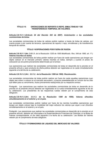 TÍTULO 15        OPERACIONES DE REPORTO O REPO, SIMULTÁNEAS Y DE
                           TRANSFERENCIA TEMPORAL DE VALORES.


Artículo 2.9.15.1.1 (Artículo 24 del Decreto 343 de 2007). Autorización a las sociedades
comisionistas de bolsa.

Las sociedades comisionistas de bolsa de valores podrán realizar a través de bolsa de valores, por
cuenta propia o por cuenta de terceros, operaciones de reporto o repo, simultáneas y de transferencia
temporal de valores.

                      TÍTULO 16 OPERACIONES POR FUERA DE RUEDA

Artículo 2.9.16.1.1 (Art. 3.5.1.1. de la Resolución 1200 de 1995 Modificado. Res. 549 de 1996, art. 1º.)
Valores inscritos en bolsa.
Las sociedades comisionistas de bolsa podrán realizar por fuera de rueda operaciones que tengan por
objeto colocar en el mercado primario valores inscritos en bolsa, siempre y cuando el precio de
colocación se encuentre previamente determinado por el emisor.

Las operaciones que realicen las sociedades comisionistas de bolsa en desarrollo de lo previsto en el
presente artículo y sean producto de oferta pública deberán ser registradas en la rueda inmediatamente
siguiente a la del día de su celebración.

Artículo 2.9.16.1.2 (Art. 3.5.1.2. de la Resolución 1200 de 1995). Recolocación.

Las sociedades comisionistas de bolsa podrán realizar por fuera de rueda aquellas operaciones cuyo
objeto sea volver a colocar en el mercado secundario, a precios preestablecidos en función de los días
que falten para su vencimiento, títulos previamente readquiridos por su respectivo emisor.

Parágrafo. Las operaciones que realicen las sociedades comisionistas de bolsa en desarrollo de lo
previsto en el presente artículo deberán ser registradas en la rueda inmediatamente siguiente al día de
su celebración. Los presidentes de las respectivas ruedas velarán por el cumplimiento de esta
obligación.

Artículo 2.9.16.1.3 (Art. 3.5.1.3. de la Resolución          1200   de    1995).   Valores   ofrecidos
simultáneamente en el exterior y en el país.

Las sociedades comisionistas podrán realizar por fuera de los recintos bursátiles operaciones que
tengan por objeto colocar bajo la modalidad del mejor esfuerzo los valores que vayan a ser ofrecidos
simultáneamente en el exterior y en el país.

Parágrafo. Las operaciones que realicen las sociedades comisionistas en desarrollo de lo previsto en el
presente artículo, deberán ser informadas a la Superintendencia Financiera de Colombia y a la Bolsa de
Valores correspondiente, el día hábil siguiente a la fecha de su celebración. Las Bolsas de Valores
velarán por el cumplimiento de esta obligación.


            TÍTULO 17 FORMADORES DE LIQUIDEZ DEL MERCADO DE VALORES
 