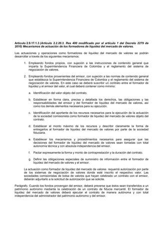 Artículo 2.9.17.1.3 (Artículo 2.2.20.3. Res 400 modificado por el artículo 1 del Decreto 2279 de
2010) Mecanismos de actuación de los formadores de liquidez del mercado de valores.

Las actuaciones y operaciones como formadores de liquidez del mercado de valores se podrán
desarrollar a través de los siguientes mecanismos:

      1. Empleando fondos propios, con sujeción a las instrucciones de contenido general que
         imparta la Superintendencia Financiera de Colombia y el reglamento del sistema de
         negociación de valores.

      2. Empleando fondos provenientes del emisor, con sujeción a las normas de contenido general
         que establezca la Superintendencia Financiera de Colombia y el reglamento del sistema de
         negociación de valores. En este caso se deberá suscribir un contrato entre el formador de
         liquidez y el emisor del valor, el cual deberá contener como mínimo:

          a. Identificación del valor objeto del contrato.

          b. Establecer en forma clara, precisa y detallada los derechos, las obligaciones y las
             responsabilidades del emisor y del formador de liquidez del mercado de valores, así
             como los demás elementos necesarios para su ejecución.

          c. Identificación del aportante de los recursos necesarios para la ejecución de la actuación
             de la sociedad comisionista como formador de liquidez del mercado de valores objeto del
             contrato.

          d. Establecer el monto máximo de los recursos y describir claramente la forma de
             entregarlos al formador de liquidez del mercado de valores por parte de la sociedad
             fiduciaria.

          e. Establecer los mecanismos y procedimientos necesarios para asegurar que las
             decisiones del formador de liquidez del mercado de valores sean tomadas con total
             autonomía técnica y con absoluta independencia del emisor.

          f.   Pactar expresamente la forma y monto de contraprestación y la duración del contrato.

          g. Definir las obligaciones especiales de suministro de información entre el formador de
             liquidez del mercado de valores y el emisor.

      La actuación como formador de liquidez del mercado de valores requerirá autorización por parte
      de los sistemas de negociación de valores donde esté inscrito el respectivo valor. Las
      sociedades comisionistas de bolsa de valores que hayan celebrado un contrato con el emisor,
      deberán adjuntarlo a la solicitud de autorización que se solicite.

Parágrafo. Cuando los fondos provengan del emisor, deberá preverse que éstos sean transferidos a un
patrimonio autónomo mediante la celebración de un contrato de fiducia mercantil. El formador de
liquidez del mercado de valores deberá ejecutar el contrato de manera autónoma y con total
independencia del administrador del patrimonio autónomo y del emisor.
 