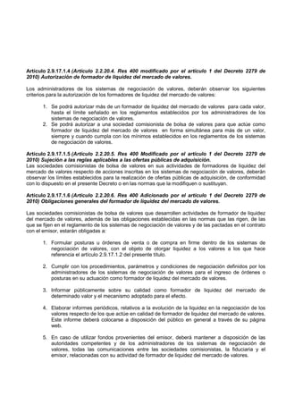 Artículo 2.9.17.1.4 (Artículo 2.2.20.4. Res 400 modificado por el artículo 1 del Decreto 2279 de
2010) Autorización de formador de liquidez del mercado de valores.

Los administradores de los sistemas de negociación de valores, deberán observar los siguientes
criterios para la autorización de los formadores de liquidez del mercado de valores:

       1. Se podrá autorizar más de un formador de liquidez del mercado de valores para cada valor,
          hasta el límite señalado en los reglamentos establecidos por los administradores de los
          sistemas de negociación de valores.
       2. Se podrá autorizar a una sociedad comisionista de bolsa de valores para que actúe como
          formador de liquidez del mercado de valores en forma simultánea para más de un valor,
          siempre y cuando cumpla con los mínimos establecidos en los reglamentos de los sistemas
          de negociación de valores.

Artículo 2.9.17.1.5 (Artículo 2.2.20.5. Res 400 Modificado por el artículo 1 del Decreto 2279 de
2010) Sujeción a las reglas aplicables a las ofertas públicas de adquisición.
Las sociedades comisionistas de bolsa de valores en sus actividades de formadores de liquidez del
mercado de valores respecto de acciones inscritas en los sistemas de negociación de valores, deberán
observar los límites establecidos para la realización de ofertas públicas de adquisición, de conformidad
con lo dispuesto en el presente Decreto o en las normas que la modifiquen o sustituyan.

Artículo 2.9.17.1.6 (Artículo 2.2.20.6. Res 400 Adicionado por el artículo 1 del Decreto 2279 de
2010) Obligaciones generales del formador de liquidez del mercado de valores.

Las sociedades comisionistas de bolsa de valores que desarrollen actividades de formador de liquidez
del mercado de valores, además de las obligaciones establecidas en las normas que las rigen, de las
que se fijen en el reglamento de los sistemas de negociación de valores y de las pactadas en el contrato
con el emisor, estarán obligadas a:

       1. Formular posturas u órdenes de venta o de compra en firme dentro de los sistemas de
          negociación de valores, con el objeto de otorgar liquidez a los valores a los que hace
          referencia el artículo 2.9.17.1.2 del presente título.

       2. Cumplir con los procedimientos, parámetros y condiciones de negociación definidos por los
          administradores de los sistemas de negociación de valores para el ingreso de órdenes o
          posturas en su actuación como formador de liquidez del mercado de valores.

       3. Informar públicamente sobre su calidad como formador de liquidez del mercado de
          determinado valor y el mecanismo adoptado para el efecto.

       4. Elaborar informes periódicos, relativos a la evolución de la liquidez en la negociación de los
          valores respecto de los que actúe en calidad de formador de liquidez del mercado de valores.
          Este informe deberá colocarse a disposición del público en general a través de su página
          web.

       5. En caso de utilizar fondos provenientes del emisor, deberá mantener a disposición de las
          autoridades competentes y de los administradores de los sistemas de negociación de
          valores, todas las comunicaciones entre las sociedades comisionistas, la fiduciaria y el
          emisor, relacionadas con su actividad de formador de liquidez del mercado de valores.
 