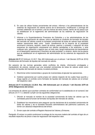 6. En caso de utilizar fondos provenientes del emisor, informar a los administradores de los
          sistemas de negociación de valores acerca de la terminación, modificación o prórroga del
          contrato celebrado con el emisor y de los motivos de dicho evento, dentro de los plazos que
          se establezcan en el reglamento del administrador de los sistemas de negociación de
          valores.

       7. Informar a la Superintendencia Financiera de Colombia y a los administradores de los
          sistemas de negociación de valores, cómo se afectará su condición de formador de liquidez
          del mercado de valores cuando la sociedad comisionista de bolsa de valores haya decidido
          realizar operaciones tales como fusión, transferencia de la mayoría de la propiedad
          accionaria a terceros, escisión, cesión de activos, pasivos y contratos, o adopción de otros
          esquemas de organización empresarial con efectos semejantes a los anteriores, o ante
          cualquier acto, operación o negocio que, en todo caso, tenga implicaciones de trascendencia
          en el desempeño operacional o financiero de esta sociedad. Lo anterior, dentro de los plazos
          que se establezcan en el reglamento del administrador de los sistemas de negociación de
          valores.

Artículo 2.9.17.1.7 (Artículo 2.2.20.7. Res 400 Adicionado por el artículo 1 del Decreto 2279 de 2010)
Prohibiciones del formador de liquidez del mercado de valores.

Sin perjuicio de las normas generales sobre conflictos de interés, información privilegiada y
manipulación de precios, siempre que una sociedad comisionista de bolsa de valores actúe como
formador de liquidez del mercado de valores, le estará prohibido:

       1. Discriminar entre inversionistas o grupos de inversionistas al ejecutar las operaciones.

       2. Celebrar operaciones por cuenta propia con valores respecto de los cuales haya suscrito y
          tenga vigente un contrato como formador de liquidez del mercado de valores con el emisor
          del respectivo valor.

Artículo 2.9.17.1.8 (Artículo 2.2.20.8. Res. 400 Adicionado por el artículo 1 del Decreto 2279 de
2010) Obligaciones del emisor.

Los emisores de valores que suscriban contratos de conformidad con lo establecido en el numeral 2 del
artículo 2.9.17.1.3, deberán cumplir con las siguientes obligaciones:

       1. Difundir al mercado el nombre de la sociedad comisionista de bolsa de valores que ha
          contratado para la función de formador de liquidez del mercado de valores.

       2. Establecer los mecanismos para asegurar que las decisiones de la sociedad comisionista de
          bolsa de valores y de la sociedad fiduciaria administradora del patrimonio autónomo, se
          tomen con absoluta independencia del emisor.

       3. Enviar copia del contrato al Registro Nacional de Valores y Emisores.

Parágrafo. El emisor no podrá condicionar la entrega de los recursos materia del contrato al logro de un
resultado específico de precio o tasa de negociación del respectivo valor.
 