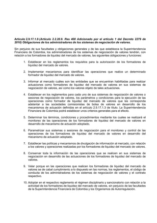 Artículo 2.9.17.1.9 (Artículo 2.2.20.9. Res 400 Adicionado por el artículo 1 del Decreto 2279 de
2010) Obligaciones de los administradores de los sistemas de negociación de valores.

Sin perjuicio de sus facultades y obligaciones generales y de las que establezca la Superintendencia
Financiera de Colombia, los administradores de los sistemas de negociación de valores tendrán, con
relación a los formadores de liquidez del mercado de valores, las siguientes obligaciones y funciones:

       1. Establecer en los reglamentos los requisitos para la autorización de los formadores de
          liquidez del mercado de valores.

       2. Implementar mecanismos para identificar las operaciones que realice un determinado
          formador de liquidez del mercado de valores.

       3. Informar al mercado cuáles son las entidades que se encuentran habilitadas para realizar
          actuaciones como formadores de liquidez del mercado de valores en sus sistemas de
          negociación de valores, así como los valores objeto de tales actuaciones.

       4. Establecer en los reglamentos para cada uno de sus sistemas de negociación de valores o
          sesiones de negociación de valores, los parámetros y condiciones para la ejecución de las
          operaciones como formador de liquidez del mercado de valores que les corresponda
          adelantar a las sociedades comisionistas de bolsa de valores en desarrollo de los
          mecanismos de actuación definidos en el artículo 2.9.17.1.3 de título. La Superintendencia
          Financiera de Colombia podrá establecer unos criterios generales para el efecto.

       5. Determinar los términos, condiciones y procedimientos mediante los cuales se realizará el
          monitoreo de las operaciones de los formadores de liquidez del mercado de valores en
          desarrollo de mecanismo de actuación adoptado.

       6. Parametrizar sus sistemas o sesiones de negociación para el monitoreo y control de las
          operaciones de los formadores de liquidez del mercado de valores en desarrollo del
          mecanismo de actuación adoptado.

       7. Establecer las políticas y mecanismos de divulgación de información al mercado, con relación
          a los valores y operaciones realizadas por los formadores de liquidez del mercado de valores.

       8. Conservar toda la información de las operaciones que se realicen en sus sistemas de
          negociación en desarrollo de las actuaciones de los formadores de liquidez del mercado de
          valores.

       9. Velar porque en las operaciones que realicen los formadores de liquidez del mercado de
          valores se de cabal cumplimiento a lo dispuesto en las normas, los reglamentos, el código de
          conducta de los administradores de los sistemas de negociación de valores y el contrato
          respectivo.

       10. Adoptar en el respectivo reglamento el régimen disciplinario y sancionatorio con relación a la
           actividad de los formadores de liquidez del mercado de valores, sin perjuicio de las facultades
           de la Superintendencia Financiera de Colombia y los Organismos de Autorregulación.
 