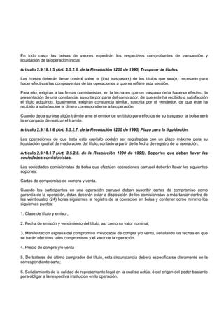 En todo caso, las bolsas de valores expedirán los respectivos comprobantes de transacción y
liquidación de la operación inicial.

Artículo 2.9.18.1.5 (Art. 3.5.2.6. de la Resolución 1200 de 1995) Traspaso de títulos.

Las bolsas deberán llevar control sobre el (los) traspaso(s) de los títulos que sea(n) necesario para
hacer efectivas las compraventas de las operaciones a que se refiere esta sección.

Para ello, exigirán a las firmas comisionistas, en la fecha en que un traspaso deba hacerse efectivo, la
presentación de una constancia, suscrita por parte del comprador, de que éste ha recibido a satisfacción
el título adquirido. Igualmente, exigirán constancia similar, suscrita por el vendedor, de que éste ha
recibido a satisfacción el dinero correspondiente a la operación.

Cuando deba surtirse algún trámite ante el emisor de un título para efectos de su traspaso, la bolsa será
la encargada de realizar el trámite.

Artículo 2.9.18.1.6 (Art. 3.5.2.7. de la Resolución 1200 de 1995) Plazo para la liquidación.

Las operaciones de que trata este capítulo podrán ser registradas con un plazo máximo para su
liquidación igual al de maduración del título, contado a partir de la fecha de registro de la operación.

Artículo 2.9.18.1.7 (Art. 3.5.2.8. de la Resolución 1200 de 1995). Soportes que deben llevar las
sociedades comisionistas.

Las sociedades comisionistas de bolsa que efectúen operaciones carrusel deberán llevar los siguientes
soportes:

Cartas de compromiso de compra y venta.

Cuando los participantes en una operación carrusel deban suscribir cartas de compromiso como
garantía de la operación, éstas deberán estar a disposición de los comisionistas a más tardar dentro de
las veinticuatro (24) horas siguientes al registro de la operación en bolsa y contener como mínimo los
siguientes puntos:

1. Clase de título y emisor;

2. Fecha de emisión y vencimiento del título, así como su valor nominal;

3. Manifestación expresa del compromiso irrevocable de compra y/o venta, señalando las fechas en que
se harán efectivos tales compromisos y el valor de la operación.

4. Precio de compra y/o venta

5. De tratarse del último comprador del título, esta circunstancia deberá especificarse claramente en la
correspondiente carta;

6. Señalamiento de la calidad de representante legal en la cual se actúa, ó del origen del poder bastante
para obligar a la respectiva institución en la operación.
 