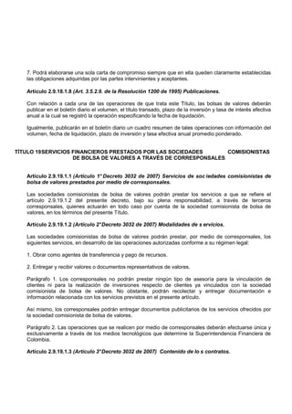 7. Podrá elaborarse una sola carta de compromiso siempre que en ella queden claramente establecidas
   las obligaciones adquiridas por las partes intervinientes y aceptantes.

   Artículo 2.9.18.1.8 (Art. 3.5.2.9. de la Resolución 1200 de 1995) Publicaciones.

   Con relación a cada una de las operaciones de que trata este Título, las bolsas de valores deberán
   publicar en el boletín diario el volumen, el título transado, plazo de la inversión y tasa de interés efectiva
   anual a la cual se registró la operación especificando la fecha de liquidación.

   Igualmente, publicarán en el boletín diario un cuadro resumen de tales operaciones con información del
   volumen, fecha de liquidación, plazo de inversión y tasa efectiva anual promedio ponderado.


TÍTULO 19 SERVICIOS FINANCIEROS PRESTADOS POR LAS SOCIEDADES       COMISIONISTAS
                    DE BOLSA DE VALORES A TRAVÉS DE CORRESPONSALES


   Artículo 2.9.19.1.1 (Artículo 1° Decreto 3032 de 2007) Servicios de soc iedades comisionistas de
   bolsa de valores prestados por medio de corresponsales.

   Las sociedades comisionistas de bolsa de valores podrán prestar los servicios a que se refiere el
   artículo 2.9.19.1.2 del presente decreto, bajo su plena responsabilidad, a través de terceros
   corresponsales, quienes actuarán en todo caso por cuenta de la sociedad comisionista de bolsa de
   valores, en los términos del presente Título.

   Artículo 2.9.19.1.2 (Artículo 2° Decreto 3032 de 2007) Modalidades de s ervicios.

   Las sociedades comisionistas de bolsa de valores podrán prestar, por medio de corresponsales, los
   siguientes servicios, en desarrollo de las operaciones autorizadas conforme a su régimen legal:

   1. Obrar como agentes de transferencia y pago de recursos.

   2. Entregar y recibir valores o documentos representativos de valores.

   Parágrafo 1. Los corresponsales no podrán prestar ningún tipo de asesoría para la vinculación de
   clientes ni para la realización de inversiones respecto de clientes ya vinculados con la sociedad
   comisionista de bolsa de valores. No obstante, podrán recolectar y entregar documentación e
   información relacionada con los servicios previstos en el presente artículo.

   Así mismo, los corresponsales podrán entregar documentos publicitarios de los servicios ofrecidos por
   la sociedad comisionista de bolsa de valores.

   Parágrafo 2. Las operaciones que se realicen por medio de corresponsales deberán efectuarse única y
   exclusivamente a través de los medios tecnológicos que determine la Superintendencia Financiera de
   Colombia.

   Artículo 2.9.19.1.3 (Artículo 3° Decreto 3032 de 2007) Contenido de lo s contratos.
 