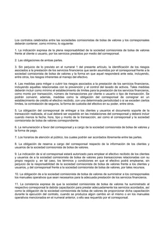 Los contratos celebrados entre las sociedades comisionistas de bolsa de valores y los corresponsales
deberán contener, como mínimo, lo siguiente:

1. La indicación expresa de la plena responsabilidad de la sociedad comisionista de bolsa de valores
frente al cliente o usuario, por los servicios prestados por medio del corresponsal.

2. Las obligaciones de ambas partes.

3. Sin perjuicio de lo previsto en el numeral 1 del presente artículo, la identificación de los riesgos
asociados a la prestación de los servicios financieros que serán asumidos por el corresponsal frente a la
sociedad comisionista de bolsa de valores y la forma en que aquel responderá ante esta, incluyendo,
entre otros, los riesgos inherentes al manejo del efectivo.

4. Las medidas para mitigar o cubrir los riesgos asociados a la prestación de los servicios financieros,
incluyendo aquellas relacionadas con la prevención y el control del lavado de activos. Tales medidas
deberán incluir como mínimo el establecimiento de límites para la prestación de los servicios financieros,
como monto por transacción, número de transacciones por cliente o usuario o tipo de transacción. Se
podrán convenir, además, medidas como la obligación del corresponsal de consignar en un
establecimiento de crédito el efectivo recibido, con una determinada periodicidad o si se exceden ciertos
límites, la contratación de seguros, la forma de custodia del efectivo en su poder, entre otros.

5. La obligación del corresponsal de entregar a los clientes y usuarios el documento soporte de la
transacción realizada, el cual deberá ser expedido en las instalaciones del corresponsal y deberá incluir
cuando menos la fecha, hora, tipo y monto de la transacción, así como el corresponsal y la sociedad
comisionista de bolsa de valores correspondiente.

6. La remuneración a favor del corresponsal y a cargo de la sociedad comisionista de bolsa de valores y
la forma de pago.

7. Los horarios de atención al público, los cuales podrán ser acordados libremente entre las partes.

8. La obligación de reserva a cargo del corresponsal respecto de la información de los clientes y
usuarios de la sociedad comisionista de bolsa de valores.

9. La indicación de si el corresponsal estará autorizado para emplear el efectivo recibido de los clientes
y usuarios de a la sociedad comisionista de bolsa de valores para transacciones relacionadas con su
propio negocio y, en tal caso, los términos y condiciones en que el efectivo podrá emplearse, sin
perjuicio de la responsabilidad de la sociedad comisionista de bolsa de valores frente a los clientes y
usuarios, y del corresponsal frente a la sociedad comisionista de bolsa de valores, por tales recursos.

10. La obligación de a la sociedad comisionista de bolsa de valores de suministrar a los corresponsales
los manuales operativos que sean necesarios para la adecuada prestación de los servicios financieros.

11. La constancia expresa de que la sociedad comisionista de bolsa de valores ha suministrado al
respectivo corresponsal la debida capacitación para prestar adecuadamente los servicios acordados, así
como la obligación de la sociedad comisionista de bolsa de valores de proporcionar dicha capacitación
durante la ejecución del contrato, cuando se produzca algún cambio en el mismo o en los manuales
operativos mencionados en el numeral anterior, o ello sea requerido por el corresponsal.
 