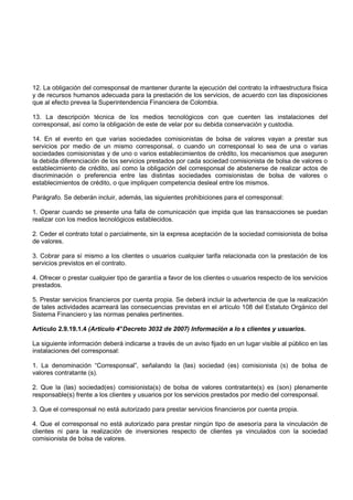 12. La obligación del corresponsal de mantener durante la ejecución del contrato la infraestructura física
y de recursos humanos adecuada para la prestación de los servicios, de acuerdo con las disposiciones
que al efecto prevea la Superintendencia Financiera de Colombia.

13. La descripción técnica de los medios tecnológicos con que cuenten las instalaciones del
corresponsal, así como la obligación de este de velar por su debida conservación y custodia.

14. En el evento en que varias sociedades comisionistas de bolsa de valores vayan a prestar sus
servicios por medio de un mismo corresponsal, o cuando un corresponsal lo sea de una o varias
sociedades comisionistas y de uno o varios establecimientos de crédito, los mecanismos que aseguren
la debida diferenciación de los servicios prestados por cada sociedad comisionista de bolsa de valores o
establecimiento de crédito, así como la obligación del corresponsal de abstenerse de realizar actos de
discriminación o preferencia entre las distintas sociedades comisionistas de bolsa de valores o
establecimientos de crédito, o que impliquen competencia desleal entre los mismos.

Parágrafo. Se deberán incluir, además, las siguientes prohibiciones para el corresponsal:

1. Operar cuando se presente una falla de comunicación que impida que las transacciones se puedan
realizar con los medios tecnológicos establecidos.

2. Ceder el contrato total o parcialmente, sin la expresa aceptación de la sociedad comisionista de bolsa
de valores.

3. Cobrar para sí mismo a los clientes o usuarios cualquier tarifa relacionada con la prestación de los
servicios previstos en el contrato.

4. Ofrecer o prestar cualquier tipo de garantía a favor de los clientes o usuarios respecto de los servicios
prestados.

5. Prestar servicios financieros por cuenta propia. Se deberá incluir la advertencia de que la realización
de tales actividades acarreará las consecuencias previstas en el artículo 108 del Estatuto Orgánico del
Sistema Financiero y las normas penales pertinentes.

Artículo 2.9.19.1.4 (Artículo 4° Decreto 3032 de 2007) Información a lo s clientes y usuarios.

La siguiente información deberá indicarse a través de un aviso fijado en un lugar visible al público en las
instalaciones del corresponsal:

1. La denominación “Corresponsal”, señalando la (las) sociedad (es) comisionista (s) de bolsa de
valores contratante (s).

2. Que la (las) sociedad(es) comisionista(s) de bolsa de valores contratante(s) es (son) plenamente
responsable(s) frente a los clientes y usuarios por los servicios prestados por medio del corresponsal.

3. Que el corresponsal no está autorizado para prestar servicios financieros por cuenta propia.

4. Que el corresponsal no está autorizado para prestar ningún tipo de asesoría para la vinculación de
clientes ni para la realización de inversiones respecto de clientes ya vinculados con la sociedad
comisionista de bolsa de valores.
 