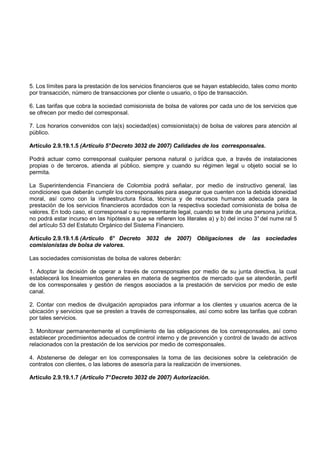 5. Los límites para la prestación de los servicios financieros que se hayan establecido, tales como monto
por transacción, número de transacciones por cliente o usuario, o tipo de transacción.

6. Las tarifas que cobra la sociedad comisionista de bolsa de valores por cada uno de los servicios que
se ofrecen por medio del corresponsal.

7. Los horarios convenidos con la(s) sociedad(es) comisionista(s) de bolsa de valores para atención al
público.

Artículo 2.9.19.1.5 (Artículo 5° Decreto 3032 de 2007) Calidades de los corresponsales.

Podrá actuar como corresponsal cualquier persona natural o jurídica que, a través de instalaciones
propias o de terceros, atienda al público, siempre y cuando su régimen legal u objeto social se lo
permita.

La Superintendencia Financiera de Colombia podrá señalar, por medio de instructivo general, las
condiciones que deberán cumplir los corresponsales para asegurar que cuenten con la debida idoneidad
moral, así como con la infraestructura física, técnica y de recursos humanos adecuada para la
prestación de los servicios financieros acordados con la respectiva sociedad comisionista de bolsa de
valores. En todo caso, el corresponsal o su representante legal, cuando se trate de una persona jurídica,
no podrá estar incurso en las hipótesis a que se refieren los literales a) y b) del inciso 3° del nume ral 5
del artículo 53 del Estatuto Orgánico del Sistema Financiero.

Artículo 2.9.19.1.6 (Artículo 6° Decreto 3032 de 2007) Obligaciones de                   las sociedades
comisionistas de bolsa de valores.

Las sociedades comisionistas de bolsa de valores deberán:

1. Adoptar la decisión de operar a través de corresponsales por medio de su junta directiva, la cual
establecerá los lineamientos generales en materia de segmentos de mercado que se atenderán, perfil
de los corresponsales y gestión de riesgos asociados a la prestación de servicios por medio de este
canal.

2. Contar con medios de divulgación apropiados para informar a los clientes y usuarios acerca de la
ubicación y servicios que se presten a través de corresponsales, así como sobre las tarifas que cobran
por tales servicios.

3. Monitorear permanentemente el cumplimiento de las obligaciones de los corresponsales, así como
establecer procedimientos adecuados de control interno y de prevención y control de lavado de activos
relacionados con la prestación de los servicios por medio de corresponsales.

4. Abstenerse de delegar en los corresponsales la toma de las decisiones sobre la celebración de
contratos con clientes, o las labores de asesoría para la realización de inversiones.

Artículo 2.9.19.1.7 (Artículo 7° Decreto 3032 de 2007) Autorización.
 