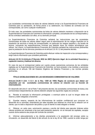 Las sociedades comisionistas de bolsa de valores deberán enviar a la Superintendencia Financiera de
Colombia para su aprobación, de forma previa a su celebración, los modelos de contratos con los
corresponsales, así como cualquier modificación.

En todo caso, las sociedades comisionistas de bolsa de valores deberán mantener a disposición de la
Superintendencia Financiera de Colombia la información completa y actualizada de los corresponsales y
de los contratos celebrados con ellos, en su domicilio principal.

La Superintendencia Financiera de Colombia señalará las instrucciones que las sociedades
comisionistas de bolsa de valores deben seguir para la administración de los riesgos implícitos en la
prestación de servicios a través de corresponsales, en particular los riesgos operativo y de lavado de
activos, incluyendo las especificaciones mínimas que deberán tener los medios tecnológicos que
utilicen. Así mismo, la Superintendencia Financiera de Colombia señalará las instrucciones pertinentes
para la prestación de los servicios previstos en el artículo 2.9.19.1.2 del presente decreto.

La Superintendencia Financiera de Colombia podrá efectuar visitas de inspección a los corresponsales y
exigir toda la información que considere pertinente.

Artículo 2.9.19.1.8 (Artículo 8° Decreto 3032 de 2007) Ejercicio ilegal de la actividad financiera y
captación masiva y habitual de dineros.

En caso de que el corresponsal realice por cuenta propia operaciones exclusivas de las entidades
vigiladas por la Superintendencia Financiera de Colombia, se hará acreedor a las medidas y sanciones
previstas en el artículo 108 del Estatuto Orgánico del Sistema Financiero y las normas penales
pertinentes.


     TÍTULO 20 OBLIGACIONES DE LAS SOCIEDADES COMISIONISTAS DE VALORES

Artículo 2.9.20.1.1 (Art. 1.1.3.1. de la Res. 1200 de 1995) Reglas de conducta que deben ser
adoptadas por las sociedades comisionistas de valores en relación con su función de
intermediación.

En desarrollo del Libro 6 de la Parte 7 del presente decreto, las sociedades comisionistas de bolsa y las
comisionistas independientes de valores deberán adoptar las siguientes reglas de conducta:

a)    Revelar al mercado la información privilegiada o eventual sobre la cual no tengan deber de
reserva y estén obligadas a transmitir;

b)    Guardar reserva, respecto de las informaciones de carácter confidencial que conozcan en
desarrollo de su actividad, entendiendo por tales aquellas que obtienen en virtud de su relación con el
cliente, que no está a disposición del público y que el cliente no está obligado a revelar;

c)    Obtener, en cada caso, autorización expresa y escrita del cliente para ejecutar órdenes sobre
valores emitidos por empresas a las que esté prestando asesoría en el mercado de capitales, excepto
cuando dicha asesoría sea propia del contrato de comisión;

d)    Informar adecuadamente a los clientes previamente a la aceptación del encargo sobre su
vinculación, en desarrollo del literal d) del artículo 2o de la ley 45 de 1990, cuando la orden tenga por
 