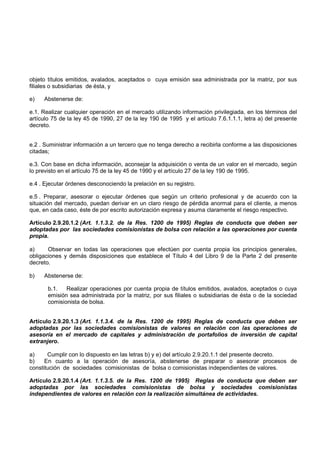objeto títulos emitidos, avalados, aceptados o cuya emisión sea administrada por la matriz, por sus
filiales o subsidiarias de ésta, y

e)   Abstenerse de:

e.1. Realizar cualquier operación en el mercado utilizando información privilegiada, en los términos del
artículo 75 de la ley 45 de 1990, 27 de la ley 190 de 1995 y el artículo 7.6.1.1.1, letra a) del presente
decreto.


e.2 . Suministrar información a un tercero que no tenga derecho a recibirla conforme a las disposiciones
citadas;

e.3. Con base en dicha información, aconsejar la adquisición o venta de un valor en el mercado, según
lo previsto en el artículo 75 de la ley 45 de 1990 y el artículo 27 de la ley 190 de 1995.

e.4 . Ejecutar órdenes desconociendo la prelación en su registro.

e.5 . Preparar, asesorar o ejecutar órdenes que según un criterio profesional y de acuerdo con la
situación del mercado, puedan derivar en un claro riesgo de pérdida anormal para el cliente, a menos
que, en cada caso, éste de por escrito autorización expresa y asuma claramente el riesgo respectivo.

Artículo 2.9.20.1.2 (Art. 1.1.3.2. de la Res. 1200 de 1995) Reglas de conducta que deben ser
adoptadas por las sociedades comisionistas de bolsa con relación a las operaciones por cuenta
propia.

a)     Observar en todas las operaciones que efectúen por cuenta propia los principios generales,
obligaciones y demás disposiciones que establece el Título 4 del Libro 9 de la Parte 2 del presente
decreto.

b)   Abstenerse de:

       b.1.   Realizar operaciones por cuenta propia de títulos emitidos, avalados, aceptados o cuya
       emisión sea administrada por la matriz, por sus filiales o subsidiarias de ésta o de la sociedad
       comisionista de bolsa.


Artículo 2.9.20.1.3 (Art. 1.1.3.4. de la Res. 1200 de 1995) Reglas de conducta que deben ser
adoptadas por las sociedades comisionistas de valores en relación con las operaciones de
asesoría en el mercado de capitales y administración de portafolios de inversión de capital
extranjero.

a)     Cumplir con lo dispuesto en las letras b) y e) del artículo 2.9.20.1.1 del presente decreto.
b)    En cuanto a la operación de asesoría, abstenerse de preparar o asesorar procesos de
constitución de sociedades comisionistas de bolsa o comisionistas independientes de valores.

Artículo 2.9.20.1.4 (Art. 1.1.3.5. de la Res. 1200 de 1995) Reglas de conducta que deben ser
adoptadas por las sociedades comisionistas de bolsa y sociedades comisionistas
independientes de valores en relación con la realización simultánea de actividades.
 