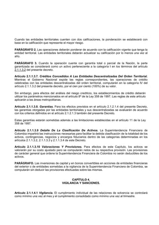 Cuando las entidades territoriales cuenten con dos calificaciones, la ponderación se establecerá con
base en la calificación que represente el mayor riesgo.

PARÁGRAFO 2. Las operaciones deberán ponderar de acuerdo con la calificación vigente que tenga la
entidad territorial. Las entidades territoriales deberán actualizar su calificación por lo menos una vez al
año.

PARÁGRAFO 3. Cuando la operación cuente con garantía total o parcial de la Nación, la parte
garantizada se considerará como un activo perteneciente a la categoría I en los términos del artículo
2.1.1.3.2 del presente decreto.

Artículo 2.1.1.3.7. Créditos Concedidos A Las Entidades Descentralizadas Del Orden Territorial.
Mientras el Gobierno Nacional expide las reglas correspondientes, las operaciones de crédito
celebradas con las entidades descentralizadas del orden territorial, computarán en la categoría IV del
artículo 2.1.1.3.2 del presente decreto, por el cien por ciento (100%) de su valor.

Sin embargo, para efectos del análisis del riesgo crediticio, los establecimientos de crédito deberán
utilizar los parámetros mencionados en el artículo 8º de la Ley 358 de 1997. Las reglas de este artículo
aplicarán a las áreas metropolitanas.

Artículo 2.1.1.3.8. Garantías. Para los efectos previstos en el artículo 2.1.2.1.4 del presente Decreto,
las garantías otorgadas por las entidades territoriales y sus descentralizadas se evaluarán de acuerdo
con los criterios definidos en el artículo 2.1.2.1.3 también del presente Decreto.

Estas garantías estarán sometidas además a las limitaciones establecidas en el artículo 11 de la Ley
358 de 1997.

Artículo 2.1.1.3.9 Detalle De La Clasificación De Activos. La Superintendencia Financiera de
Colombia impartirá las instrucciones necesarias para facilitar la debida clasificación de la totalidad de los
activos, contingencias, negocios y encargos fiduciarios dentro de las categorías determinadas en los
artículos 2.1.1.3.2, 2.1.1.3.3 y 2.1.1.3.4 de este Decreto.

Artículo 2.1.1.3.10 Valoraciones Y Provisiones. Para efectos de este Capítulo, los activos se
valorarán por su costo ajustado pero se computarán netos de su respectiva provisión. Las provisiones
de carácter general que ordene la Superintendencia Financiera de Colombia no serán deducibles de los
activos.

PARÁGRAFO. Las inversiones de capital y en bonos convertibles en acciones de entidades financieras
del exterior o de entidades sometidas a la vigilancia de la Superintendencia Financiera de Colombia, se
computarán sin deducir las provisiones efectuadas sobre las mismas.


                                            CAPÍTULO 4.
                                      VIGILANCIA Y SANCIONES.


Artículo 2.1.1.4.1 Vigilancia. El cumplimiento individual de las relaciones de solvencia se controlará
como mínimo una vez al mes y el cumplimiento consolidado como mínimo una vez al trimestre.
 
