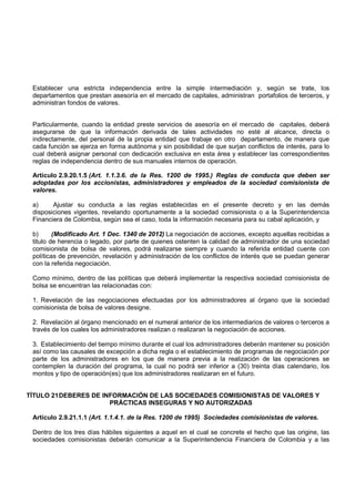Establecer una estricta independencia entre la simple intermediación y, según se trate, los
 departamentos que prestan asesoría en el mercado de capitales, administran portafolios de terceros, y
 administran fondos de valores.


 Particularmente, cuando la entidad preste servicios de asesoría en el mercado de capitales, deberá
 asegurarse de que la información derivada de tales actividades no esté al alcance, directa o
 indirectamente, del personal de la propia entidad que trabaje en otro departamento, de manera que
 cada función se ejerza en forma autónoma y sin posibilidad de que surjan conflictos de interés, para lo
 cual deberá asignar personal con dedicación exclusiva en esta área y establecer las correspondientes
 reglas de independencia dentro de sus manuales internos de operación.

 Artículo 2.9.20.1.5 (Art. 1.1.3.6. de la Res. 1200 de 1995.) Reglas de conducta que deben ser
 adoptadas por los accionistas, administradores y empleados de la sociedad comisionista de
 valores.

 a)     Ajustar su conducta a las reglas establecidas en el presente decreto y en las demás
 disposiciones vigentes, revelando oportunamente a la sociedad comisionista o a la Superintendencia
 Financiera de Colombia, según sea el caso, toda la información necesaria para su cabal aplicación, y

 b)      (Modificado Art. 1 Dec. 1340 de 2012) La negociación de acciones, excepto aquellas recibidas a
 titulo de herencia o legado, por parte de quienes ostenten la calidad de administrador de una sociedad
 comisionista de bolsa de valores, podrá realizarse siempre y cuando la referida entidad cuente con
 políticas de prevención, revelación y administración de los conflictos de interés que se puedan generar
 con la referida negociación.

 Como mínimo, dentro de las políticas que deberá implementar la respectiva sociedad comisionista de
 bolsa se encuentran las relacionadas con:

 1. Revelación de las negociaciones efectuadas por los administradores al órgano que la sociedad
 comisionista de bolsa de valores designe.

 2. Revelación al órgano mencionado en el numeral anterior de los intermediarios de valores o terceros a
 través de los cuales los administradores realizan o realizaran la negociación de acciones.

 3. Establecimiento del tiempo mínimo durante el cual los administradores deberán mantener su posición
 así como las causales de excepción a dicha regla o el establecimiento de programas de negociación por
 parte de los administradores en los que de manera previa a la realización de las operaciones se
 contemplen la duración del programa, la cual no podrá ser inferior a (30) treinta días calendario, los
 montos y tipo de operación(es) que los administradores realizaran en el futuro.


TÍTULO 21 DEBERES DE INFORMACIÓN DE LAS SOCIEDADES COMISIONISTAS DE VALORES Y
                       PRÁCTICAS INSEGURAS Y NO AUTORIZADAS

 Artículo 2.9.21.1.1 (Art. 1.1.4.1. de la Res. 1200 de 1995) Sociedades comisionistas de valores.

 Dentro de los tres días hábiles siguientes a aquel en el cual se concrete el hecho que las origine, las
 sociedades comisionistas deberán comunicar a la Superintendencia Financiera de Colombia y a las
 