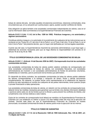 bolsas de valores del país, de todas aquellas vinculaciones económicas, relaciones contractuales, otras
circunstancias que, en su actuación por cuenta propia o ajena, puedan suscitar conflictos de interés.

Esta obligación se aplica también a las sociedades comisionistas independientes de valores, caso en el
cual la información debe suministrarse a la Superintendencia Financiera de Colombia.

Artículo 2.9.21.1.2 (Art. 1.1.4.2. de la Res. 1200 de 1995) Prácticas inseguras y no autorizadas y
régimen sancionatorio.

Constituye práctica insegura y no autorizada el incumplimiento de cualquiera de las instrucciones que se
contienen en los Títulos 20 y 21 del Libro 9 de la Parte 2, en el Título 2 del Libro 10 de la Parte 2 y en el
Libro 6 de la Parte 7 del presente decreto, que no hayan sido tipificadas por normas legales especiales.

Cuando sea del caso, la Superintendencia impondrá las sanciones administrativas a que haya lugar, y
adelantará las acciones necesarias para que se haga efectiva la responsabilidad civil prevista en el
artículo 76 de la ley 45 de 1990.


 TÍTULO 22 CORRESPONSALÍA LOCAL DE LAS SOCIEDADES COMISIONISTAS DE BOLSA

Artículo 2.9.22.1.1 (Artículo 14 del Decreto 2558 de 2007). Corresponsalía local de las sociedades
comisionistas de bolsa.

Las sociedades comisionistas de bolsa de valores podrán celebrar contratos de corresponsalía con
otras sociedades comisionistas de bolsas de valores, con sociedades fiduciarias, con sociedades
administradoras de inversión o con sociedades administradoras de fondos de pensiones voluntarias,
establecidas en Colombia, para la promoción de los fondos que administren.

En desarrollo de dichos contratos, las sociedades comisionistas de bolsa de valores podrán adelantar
las labores correspondientes a la entrega y recepción de dinero, títulos y demás documentos
complementarios. No obstante, no podrán actuar como representantes en la celebración de negocios
jurídicos de esta naturaleza en nombre de cualquiera de las partes intervinientes, tomar posición propia
o proveer financiación a tales operaciones.

Las sociedades comisionistas de bolsa de valores, en relación con los contratos de corresponsalía local,
deberán tomar las medidas necesarias para garantizar que se brinde a los clientes información detallada
y oportuna sobre cada uno de los fondos que se le ofrecen y para prevenir los conflictos de interés y dar
cumplimiento a las normas relativas a esta materia.

Copia de los contratos de corresponsalía local deberá ser remitida a la Superintendencia Financiera de
Colombia con una antelación no inferior a quince (15) días hábiles antes del inicio de la ejecución del
contrato. Vencido este plazo sin que la Superintendencia Financiera de Colombia se hubiere
pronunciado, la sociedad comisionista de bolsa de valores podrá iniciar la ejecución de los mismos.


                               TÍTULO 23 FONDO DE GARANTÍAS

Artículo 2.9.23.1.1 (Art. 3.7.1.6. de la Resolución 1200 de 1995 Adicionado. Res. 138 de 2001, art.
1° Objeto del Fondo.
 .)
 