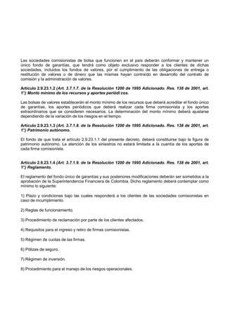 Las sociedades comisionistas de bolsa que funcionen en el país deberán conformar y mantener un
único fondo de garantías, que tendrá como objeto exclusivo responder a los clientes de dichas
sociedades, incluidos los fondos de valores, por el cumplimiento de las obligaciones de entrega o
restitución de valores o de dinero que las mismas hayan contraído en desarrollo del contrato de
comisión y la administración de valores.

Artículo 2.9.23.1.2 (Art. 3.7.1.7. de la Resolución 1200 de 1995 Adicionado. Res. 138 de 2001, art.
1° Monto mínimo de los recursos y aportes periódi cos.
 .)

Las bolsas de valores establecerán el monto mínimo de los recursos que deberá acreditar el fondo único
de garantías, los aportes periódicos que deberá realizar cada firma comisionista y los aportes
extraordinarios que se consideren necesarios. La determinación del monto mínimo deberá ajustarse
dependiendo de la variación de los riesgos en el tiempo.

Artículo 2.9.23.1.3 (Art. 3.7.1.8. de la Resolución 1200 de 1995 Adicionado. Res. 138 de 2001, art.
1° Patrimonio autónomo.
 .)

El fondo de que trata el artículo 2.9.23.1.1 del presente decreto, deberá constituirse bajo la figura de
patrimonio autónomo. La atención de los siniestros no estará limitada a la cuantía de los aportes de
cada firma comisionista.


Artículo 2.9.23.1.4 (Art. 3.7.1.9. de la Resolución 1200 de 1995 Adicionado. Res. 138 de 2001, art.
1° Reglamento.
 .)

El reglamento del fondo único de garantías y sus posteriores modificaciones deberán ser sometidos a la
aprobación de la Superintendencia Financiera de Colombia. Dicho reglamento deberá contemplar como
mínimo lo siguiente:

1) Plazo y condiciones bajo las cuales responderá a los clientes de las sociedades comisionistas en
caso de incumplimiento.

2) Reglas de funcionamiento.

3) Procedimiento de reclamación por parte de los clientes afectados.

4) Requisitos para el ingreso y retiro de firmas comisionistas.

5) Régimen de cuotas de las firmas.

6) Pólizas de seguro.

7) Régimen de inversión.

8) Procedimiento para el manejo de los riesgos operacionales.
 