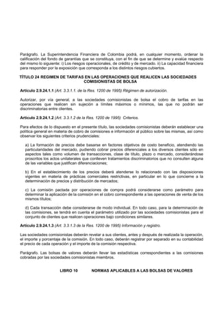 Parágrafo. La Superintendencia Financiera de Colombia podrá, en cualquier momento, ordenar la
calificación del fondo de garantías que se constituya, con el fin de que se determine y evalúe respecto
del mismo lo siguiente: i) Los riesgos operacionales, de crédito y de mercado. ii) La capacidad financiera
para responder por la exposición que corresponda a los distintos riesgos cubiertos.

TÍTULO 24 REGIMEN DE TARIFAS EN LAS OPERACIONES QUE REALICEN LAS SOCIEDADES
                            COMISIONISTAS DE BOLSA

Artículo 2.9.24.1.1 (Art. 3.3.1.1. de la Res. 1200 de 1995) Régimen de autorización.

Autorizar, por vía general, a las sociedades comisionistas de bolsa el cobro de tarifas en las
operaciones que realicen sin sujeción a límites máximos o mínimos, las que no podrán ser
discriminatorias entre clientes.

Artículo 2.9.24.1.2 (Art. 3.3.1.2 de la Res. 1200 de 1995) Criterios.

Para efectos de lo dispuesto en el presente título, las sociedades comisionistas deberán establecer una
política general en materia de cobro de comisiones e información al público sobre las mismas, así como
observar los siguientes criterios prudenciales:

  a) La formación de precios debe basarse en factores objetivos de costo beneficio, atendiendo las
  particularidades del mercado, pudiendo cobrar precios diferenciales a los diversos clientes sólo en
  aspectos tales como volumen de transacciones, clase de título, plazo o mercado, considerándose
  proscritos los actos unilaterales que conlleven tratamientos discriminatorios que no consulten alguna
  de las variables que justifican diferenciaciones;

  b) En el establecimiento de los precios deberá atenderse lo relacionado con las disposiciones
  vigentes en materia de prácticas comerciales restrictivas, en particular en lo que concierne a la
  determinación de precios y distribución de mercados;

  c) La comisión pactada por operaciones de compra podrá considerarse como parámetro para
  determinar la aplicación de la comisión en el cobro correspondiente a las operaciones de venta de los
  mismos títulos;

  d) Cada transacción debe considerarse de modo individual. En todo caso, para la determinación de
  las comisiones, se tendrá en cuenta el parámetro utilizado por las sociedades comisionistas para el
  conjunto de clientes que realicen operaciones bajo condiciones similares.

Artículo 2.9.24.1.3 (Art. 3.3.1.3 de la Res. 1200 de 1995) Información y registro.

Las sociedades comisionistas deberán revelar a sus clientes, antes y después de realizada la operación,
el importe y porcentaje de la comisión. En todo caso, deberán registrar por separado en su contabilidad
el precio de cada operación y el importe de la comisión respectiva.

Parágrafo. Las bolsas de valores deberán llevar las estadísticas correspondientes a las comisiones
cobradas por las sociedades comisionistas miembros.


                       LIBRO 10          NORMAS APLICABLES A LAS BOLSAS DE VALORES
 