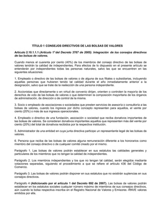 TÍTULO 1 CONSEJOS DIRECTIVOS DE LAS BOLSAS DE VALORES

Artículo 2.10.1.1.1 (Artículo 1° del Decreto 3767 de 2005). Integración de los consejos directivos
de las bolsas de valores.

Cuando menos el cuarenta por ciento (40%) de los miembros del consejo directivo de las bolsas de
valores tendrán la calidad de independientes. Para efectos de lo dispuesto en el presente artículo se
entenderán por independientes todas las personas naturales, salvo las que se encuentren en las
siguientes situaciones:

1. Empleado o directivo de las bolsas de valores o de alguna de sus filiales o subsidiarias, incluyendo
aquellas personas que hubieren tenido tal calidad durante el año inmediatamente anterior a la
designación, salvo que se trate de la reelección de una persona independiente.

2. Accionistas que directamente o en virtud de convenio dirijan, orienten o controlen la mayoría de los
derechos de voto de las bolsas de valores o que determinen la composición mayoritaria de los órganos
de administración, de dirección o de control de la misma.

3. Socio o empleado de asociaciones o sociedades que presten servicios de asesoría o consultoría a las
bolsas de valores, cuando los ingresos por dicho concepto representen para aquellos, el veinte por
ciento (20%) o más de sus ingresos operacionales.

4. Empleado o directivo de una fundación, asociación o sociedad que reciba donativos importantes de
las bolsas de valores. Se consideran donativos importantes aquellos que representen más del veinte por
ciento (20%) del total de donativos recibidos por la respectiva institución.

5. Administrador de una entidad en cuya junta directiva participe un representante legal de las bolsas de
valores.

6. Persona que reciba de las bolsas de valores alguna remuneración diferente a los honorarios como
miembro del consejo directivo o de cualquier comité creado por el mismo.

Parágrafo 1. Las bolsas de valores podrán establecer en sus estatutos las calidades generales y
particulares de los miembros que no tengan la calidad de independientes.

Parágrafo 2. Los miembros independientes y los que no tengan tal calidad, serán elegidos mediante
votaciones separadas, siguiendo el procedimiento a que se refiere el artículo 436 del Código de
Comercio.

Parágrafo 3. Las bolsas de valores podrán disponer en sus estatutos que no existirán suplencias en sus
consejos directivos.

Parágrafo 4 (Adicionado por el artículo 1 del Decreto 692 de 2007). Las bolsas de valores podrán
establecer en los estatutos sociales cualquier número máximo de miembros de sus consejos directivos,
aún cuando la bolsa respectiva inscriba en el Registro Nacional de Valores y Emisores -RNVE valores
emitidos por ella.
 