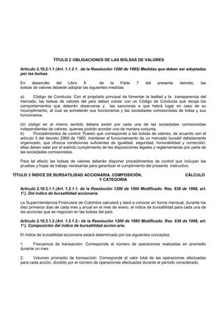 TÍTULO 2 OBLIGACIONES DE LAS BOLSAS DE VALORES

   Artículo 2.10.2.1.1 (Art. 1.1.2.1. de la Resolución 1200 de 1995) Medidas que deben ser adoptadas
   por las bolsas.

   En    desarrollo    del   Libro    6        de    la  Parte      7    del    presente     decreto,    las
   bolsas de valores deberán adoptar las siguientes medidas:

   a)     Código de Conducta: Con el propósito principal de fomentar la lealtad y la transparencia del
   mercado, las bolsas de valores del país deben contar con un Código de Conducta que recoja los
   comportamientos que deberán observarse y las sanciones a que habrá lugar en caso de su
   incumplimiento, al cual se someterán sus funcionarios y las sociedades comisionistas de bolsa y sus
   funcionarios.

   Un código en el mismo sentido deberá existir por cada una de las sociedades comisionistas
   independientes de valores, quienes podrán acordar uno de manera conjunta.
   b)      Procedimientos de control: Puesto que corresponde a las bolsas de valores, de acuerdo con el
   artículo 3 del decreto 2969 de 1960, mantener el funcionamiento de un mercado bursátil debidamente
   organizado, que ofrezca condiciones suficientes de igualdad, seguridad, honorabilidad y corrección,
   ellas deben velar por el estricto cumplimiento de las disposiciones legales y reglamentarias por parte de
   las sociedades comisionistas.

   Para tal efecto las bolsas de valores deberán disponer procedimientos de control que incluyan las
   pruebas y hojas de trabajo necesarias para garantizar el cumplimiento del presente instructivo.

TÍTULO 3 ÍNDICE DE BURSATILIDAD ACCIONARIA. COMPOSICIÓN,                                        CÁLCULO
                                      Y CATEGORIA

   Artículo 2.10.3.1.1 (Art. 1.2.1.1. de la Resolución 1200 de 1995 Modificado. Res. 638 de 1998, art.
   1° Del índice de bursatilidad accionaria.
    .).

   La Superintendencia Financiera de Colombia calculará y dará a conocer en forma mensual, durante los
   diez primeros días de cada mes y anual en el mes de enero, el índice de bursatilidad para cada una de
   las acciones que se negocian en las bolsas del país.

   Artículo 2.10.3.1.2 (Art. 1.2.1.2.- de la Resolución 1200 de 1995 Modificado. Res. 638 de 1998, art.
   1° Composición del índice de bursatilidad accion aria.
    .).

   El índice de bursatilidad accionaria estará determinado por los siguientes conceptos:

   1.     Frecuencia de transacción: Corresponde al número de operaciones realizadas en promedio
   durante un mes.

   2.     Volumen promedio de transacción: Corresponde al valor total de las operaciones efectuadas
   para cada acción, dividido por el número de operaciones efectuadas durante el período considerado.
 