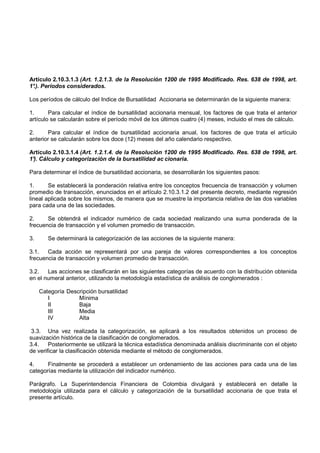 Artículo 2.10.3.1.3 (Art. 1.2.1.3. de la Resolución 1200 de 1995 Modificado. Res. 638 de 1998, art.
1° Períodos considerados.
 .).

Los períodos de cálculo del Indice de Bursatilidad Accionaria se determinarán de la siguiente manera:

1.      Para calcular el índice de bursatilidad accionaria mensual, los factores de que trata el anterior
artículo se calcularán sobre el período móvil de los últimos cuatro (4) meses, incluido el mes de cálculo.

2.     Para calcular el índice de bursatilidad accionaria anual, los factores de que trata el artículo
anterior se calcularán sobre los doce (12) meses del año calendario respectivo.

Artículo 2.10.3.1.4 (Art. 1.2.1.4. de la Resolución 1200 de 1995 Modificado. Res. 638 de 1998, art.
1° Cálculo y categorización de la bursatilidad ac cionaria.
 ).

Para determinar el índice de bursatilidad accionaria, se desarrollarán los siguientes pasos:

1.      Se establecerá la ponderación relativa entre los conceptos frecuencia de transacción y volumen
promedio de transacción, enunciados en el artículo 2.10.3.1.2 del presente decreto, mediante regresión
lineal aplicada sobre los mismos, de manera que se muestre la importancia relativa de las dos variables
para cada una de las sociedades.

2.     Se obtendrá el indicador numérico de cada sociedad realizando una suma ponderada de la
frecuencia de transacción y el volumen promedio de transacción.

3.      Se determinará la categorización de las acciones de la siguiente manera:

3.1.   Cada acción se representará por una pareja de valores correspondientes a los conceptos
frecuencia de transacción y volumen promedio de transacción.

3.2.   Las acciones se clasificarán en las siguientes categorías de acuerdo con la distribución obtenida
en el numeral anterior, utilizando la metodología estadística de análisis de conglomerados :

     Categoría Descripción bursatilidad
        I          Mínima
        II         Baja
        III        Media
        IV         Alta

 3.3. Una vez realizada la categorización, se aplicará a los resultados obtenidos un proceso de
suavización histórica de la clasificación de conglomerados.
3.4.    Posteriormente se utilizará la técnica estadística denominada análisis discriminante con el objeto
de verificar la clasificación obtenida mediante el método de conglomerados.

4.     Finalmente se procederá a establecer un ordenamiento de las acciones para cada una de las
categorías mediante la utilización del indicador numérico.

Parágrafo. La Superintendencia Financiera de Colombia divulgará y establecerá en detalle la
metodología utilizada para el cálculo y categorización de la bursatilidad accionaria de que trata el
presente artículo.
 