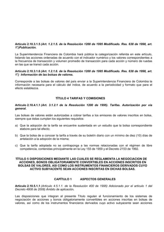 Artículo 2.10.3.1.5 (Art. 1.2.1.5. de la Resolución 1200 de 1995 Modificado. Res. 638 de 1998, art.
1°
 .)Publicación.

La Superintendencia Financiera de Colombia hará pública la categorización referida en este artículo,
listando las acciones ordenadas de acuerdo con el indicador numérico y los valores correspondientes a
la frecuencia de transacción y volumen promedio de transacción para cada acción y número de ruedas
en las que se transó cada acción.

Artículo 2.10.3.1.6 (Art. 1.2.1.6. de la Resolución 1200 de 1995 Modificado. Res. 638 de 1998, art.
1° Información de las bolsas de valores.
 .)

Corresponde a las bolsas de valores del país enviar a la Superintendencia Financiera de Colombia la
información necesaria para el cálculo del índice, de acuerdo a la periodicidad y formato que para el
efecto establezca.


                              TÍTULO 4 TARIFAS Y COMISIONES

Artículo 2.10.4.1.1 (Art. 3.1.2.1 de la Resolución 1200 de 1995). Tarifas. Autorización por vía
general.

Las bolsas de valores están autorizadas a cobrar tarifas a los emisores de valores inscritos en bolsa,
siempre que éstas cumplan los siguientes requisitos:

a) Que la adopción de la tarifa se encuentre sustentada en un estudio que la bolsa correspondiente
   elabore para tal efecto;

b) Que la bolsa de a conocer la tarifa a través de su boletín diario con un mínimo de diez (10) días de
   antelación a la adopción de la misma;

c) Que la tarifa adoptada no se contraponga a las normas relacionadas con el régimen de libre
   competencia, contenidas principalmente en la Ley 155 de 1959 y el Decreto 2153 de 1992.


TÍTULO 5 DISPOSICIONES MEDIANTE LAS CUALES SE REGLAMENTA LA NEGOCIACION DE
   ACCIONES, BONOS OBLIGATORIAMENTE CONVERTIBLES EN ACCIONES INSCRITOS EN
  BOLSAS DE VALORES, ASI COMO LOS INSTRUMENTOS FINANCIEROS DERIVADOS CUYO
         ACTIVO SUBYACENTE SEAN ACCIONES INSCRITAS EN DICHAS BOLSAS.


                             CAPÍTULO 1         ASPECTOS GENERALES

Artículo 2.10.5.1.1 (Artículo 4.5.1.1. de la Resolución 400 de 1995) Adicionado por el artículo 1 del
Decreto 4808 de 2008) Ámbito de aplicación.

Las disposiciones que integran el presente Título regulan el funcionamiento de los sistemas de
negociación de acciones y bonos obligatoriamente convertibles en acciones inscritas en bolsas de
valores, así como de los instrumentos financieros derivados cuyo activo subyacente sean acciones
 