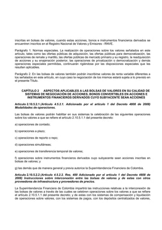 inscritas en bolsas de valores, cuando estas acciones, bonos e instrumentos financieros derivados se
encuentren inscritos en el Registro Nacional de Valores y Emisores - RNVE.

Parágrafo 1. Normas especiales. La realización de operaciones sobre los valores señalados en este
artículo, tales como las ofertas públicas de adquisición, las ofertas públicas para democratización, las
operaciones de remate y martillo, las ofertas públicas de mercado primario y su registro, la readquisición
de acciones y su enajenación posterior, las operaciones de privatización o democratización y demás
operaciones especiales permitidas, continuarán rigiéndose por las disposiciones especiales que les
resulten aplicables.

Parágrafo 2. En las bolsas de valores también podrán inscribirse valores de renta variable diferentes a
los señalados en este artículo, en cuyo caso la negociación de los mismos estará sujeta a lo previsto en
el presente Título.


     CAPÍTULO 2  ASPECTOS APLICABLES A LAS BOLSAS DE VALORES EN SU CALIDAD DE
       SISTEMAS DE NEGOCIACIÓN DE ACCIONES, BONOS CONVERTIBLES EN ACCIONES E
        INSTRUMENTOS FINANCIEROS DERIVADOS CUYO SUBYACENTE SEAN ACCIONES

Artículo 2.10.5.2.1 (Artículo 4.5.2.1. Adicionado por el artículo 1 del Decreto 4808 de 2008)
Modalidades de operaciones.

Las bolsas de valores podrán habilitar en sus sistemas la celebración de las siguientes operaciones
sobre los valores a que se refiere el artículo 2.10.5.1.1 del presente decreto:

a) operaciones de contado;

b) operaciones a plazo;

c) operaciones de reporto o repo;

d) operaciones simultáneas;

e) operaciones de transferencia temporal de valores;

f) operaciones sobre instrumentos financieros derivados cuyo subyacente sean acciones inscritas en
bolsas de valores; y

g) las demás que de manera general y previa autorice la Superintendencia Financiera de Colombia.

Artículo 2.10.5.2.2 (Artículo 4.5.2.2. Res. 400 Adicionado por el artículo 1 del Decreto 4808 de
2008) Instrucciones sobre interconexión entre las bolsas de valores y de estas con otros
proveedores de infraestructura y proveedores de precios.

La Superintendencia Financiera de Colombia impartirá las instrucciones relativas a la interconexión de
las bolsas de valores a través de las cuales se celebren operaciones sobre los valores a que se refiere
el artículo 2.10.5.1.1 del presente decreto; y de estas con los sistemas de compensación y liquidación
de operaciones sobre valores, con los sistemas de pagos, con los depósitos centralizados de valores,
 