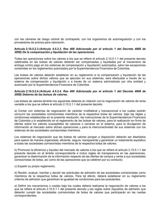 con las cámaras de riesgo central de contraparte, con los organismos de autorregulación y con los
proveedores de precios para valoración.

Artículo 2.10.5.2.3 (Artículo 4.5.2.3. Res 400 Adicionado por el artículo 1 del Decreto 4808 de
2008) De la compensación y liquidación de las operaciones.

Todas las operaciones sobre los valores a los que se refiere el artículo 2.10.5.1.1 del presente decreto
celebradas en las bolsas de valores deberán ser compensadas y liquidadas por el mecanismo de
entrega contra pago en los sistemas de compensación y liquidación autorizados, salvo las excepciones
contenidas en los reglamentos autorizados por la Superintendencia Financiera de Colombia.

Las bolsas de valores deberán establecer en su reglamento si la compensación y liquidación de las
operaciones sobre dichos valores que se ejecutan en sus sistemas, será efectuada a través de su
sistema de compensación y liquidación o a través de un sistema administrado por otra entidad y
autorizado por la Superintendencia Financiera de Colombia.

Artículo 2.10.5.2.4 (Artículo 4.5.2.4. Res 400 Adicionado por el artículo 1 del Decreto 4808 de
2008) Deberes de las bolsas de valores.

Las bolsas de valores tendrán los siguientes deberes en relación con la negociación de valores de renta
variable a los que se refiere el artículo 2.10.5.1.1 del presente decreto:

a) Contar con sistemas de negociación de carácter multilateral y transaccional a los cuales podrán
concurrir las sociedades comisionistas miembros de la respectiva bolsa de valores, bajo las reglas y
condiciones establecidas en la presente resolución, las instrucciones de la Superintendencia Financiera
de Colombia y lo establecido en el reglamento de las bolsas de valores, para la realización en firme de
ofertas sobre los valores susceptibles de calzarse o cerrarse en el sistema, para la divulgación de
información al mercado sobre dichas operaciones y para la interconectividad de sus sistemas con los
sistemas de las sociedades comisionistas miembros.

Los sistemas de negociación que las bolsas de valores pongan a disposición deberán ser diseñados
para operar de manera organizada, eficiente, segura, transparente y garantizar un tratamiento equitativo
a todas las sociedades comisionistas miembros de la respectiva bolsa de valores;

b) Promover la eficiencia y liquidez del mercado de valores a los que se refiere el artículo 2.10.5.1.1 del
presente decreto en el ámbito correspondiente e incluir reglas de transparencia en las operaciones,
garantizar la diseminación de la información respecto de las ofertas de compra y venta a sus sociedades
comisionistas de bolsa, así como de las operaciones que se celebren por su conducto;

c) Expedir su propio reglamento;

d) Recibir, evaluar, tramitar y decidir las solicitudes de admisión de las sociedades comisionistas como
miembros de la respectiva bolsa de valores. Para tal efecto, deberá establecer en su reglamento
criterios de admisión que garanticen la igualdad de condiciones para las postulantes;

e) Definir los mecanismos o ruedas bajo los cuales deberá realizarse la negociación de valores a los
que se refiere el artículo 2.10.5.1.1 del presente decreto y las reglas sobre requisitos de admisión que
deberán cumplir las sociedades comisionistas de bolsa de valores que participarán en las ruedas
correspondientes;
 