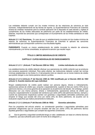 Las entidades deberán cumplir con los niveles mínimos de las relaciones de solvencia en todo
momento, independientemente de las fechas de reporte. La Superintendencia Financiera de Colombia
dictará las medidas necesarias para la correcta aplicación de lo dispuesto en este decreto y vigilará el
cumplimiento de los niveles adecuados de patrimonio por parte de los establecimientos de crédito.
Además, impondrá las sanciones que correspondan al incumplimiento de los límites señalados en este
Capítulo.

Artículo 2.1.1.4.2 Sanciones. En caso de que un establecimiento incumpla con los niveles mínimos de
relación de solvencia, la Superintendencia Financiera de Colombia le aplicará las sanciones
administrativas que correspondan conforme a sus facultades legales.

PARÁGRAFO. Cuando un mismo establecimiento de crédito incumpla la relación de solvencia
individualmente y en forma consolidada, se aplicará la sanción que resulte mayor.


                        TÍTULO 2 LÍMITES INDIVIDUALES DE CRÉDITO

                 CAPÍTULO 1 CUPOS INDIVIDUALES DE ENDEUDAMIENTO


Artículo 2.1.2.1.1 (Artículo 1º del Decreto 2360 de 1993).        Límites individuales de crédito.

Los establecimientos de crédito deberán efectuar sus operaciones de crédito evitando que se produzca
una excesiva exposición individual. Para estos efectos, las instituciones deberán cumplir las normas
mínimas establecidas en los títulos 2 y 3 del presente Libro en relación con el monto máximo de crédito
que podrán otorgar a una misma persona natural o jurídica.

Artículo 2.1.2.1.2 (Artículo 2º del Decreto 2360 de 1993 modificado por el Decreto 2653 de 1993
artículo 1). Cuantía máxima del cupo individual.

Ningún establecimiento de crédito podrá realizar con persona alguna, directa o indirectamente,
operaciones activas de crédito que, conjunta o separadamente, superen el diez por ciento (10%) de su
patrimonio técnico, si la única garantía de la operación es el patrimonio del deudor. Sin embargo, podrán
efectuarse con una misma persona, directa o indirectamente, operaciones activas de crédito que
conjunta o separadamente no excedan del veinticinco por cierto (25%) del patrimonio técnico, siempre y
cuando las operaciones respectivas cuenten con garantías o seguridades admisibles suficientes para
amparar el riesgo que exceda del cinco por ciento (5%) de dicho patrimonio, de acuerdo con la
evaluación específica que realice previamente la institución.

Artículo 2.1.2.1.3 (Artículo 3º del Decreto 2360 de 1993).        Garantías admisibles.

Para los propósitos del artículo anterior, se considerarán garantías o seguridades admisibles para
garantizar obligaciones que en conjunto excedan del diez por ciento (10%) del patrimonio técnico
aquellas garantías o seguridades que cumplan las siguientes condiciones:

a)      Que la garantía o seguridad constituida tenga un valor, establecido con base en criterios técnicos
y objetivos, que sea suficiente para cubrir el monto de la obligación; y
 