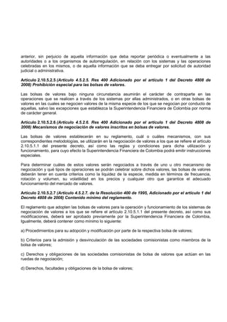 anterior, sin perjuicio de aquella información que deba reportar periódica o eventualmente a las
autoridades o a los organismos de autorregulación, en relación con los sistemas y las operaciones
celebradas en los mismos, o de aquella información que se deba entregar por solicitud de autoridad
judicial o administrativa.

Artículo 2.10.5.2.5 (Artículo 4.5.2.5. Res 400 Adicionado por el artículo 1 del Decreto 4808 de
2008) Prohibición especial para las bolsas de valores.

Las bolsas de valores bajo ninguna circunstancia asumirán el carácter de contraparte en las
operaciones que se realicen a través de los sistemas por ellas administrados, o en otras bolsas de
valores en las cuales se negocien valores de la misma especie de los que se negocian por conducto de
aquellas, salvo las excepciones que establezca la Superintendencia Financiera de Colombia por norma
de carácter general.

Artículo 2.10.5.2.6 (Artículo 4.5.2.6. Res 400 Adicionado por el artículo 1 del Decreto 4808 de
2008) Mecanismos de negociación de valores inscritos en bolsas de valores.

Las bolsas de valores establecerán en su reglamento, cuál o cuáles mecanismos, con sus
correspondientes metodologías, se utilizarán en la negociación de valores a los que se refiere el artículo
2.10.5.1.1 del presente decreto, así como las reglas y condiciones para dicha utilización y
funcionamiento, para cuyo efecto la Superintendencia Financiera de Colombia podrá emitir instrucciones
especiales.

Para determinar cuáles de estos valores serán negociados a través de uno u otro mecanismo de
negociación y qué tipos de operaciones se podrán celebrar sobre dichos valores, las bolsas de valores
deberán tener en cuenta criterios como la liquidez de la especie, medida en términos de frecuencia,
rotación y volumen, su volatilidad en los precios y cualquier otro que garantice el adecuado
funcionamiento del mercado de valores.

Artículo 2.10.5.2.7 (Artículo 4.5.2.7. de la Resolución 400 de 1995, Adicionado por el artículo 1 del
Decreto 4808 de 2008) Contenido mínimo del reglamento.

El reglamento que adopten las bolsas de valores para la operación y funcionamiento de los sistemas de
negociación de valores a los que se refiere el artículo 2.10.5.1.1 del presente decreto, así como sus
modificaciones, deberá ser aprobado previamente por la Superintendencia Financiera de Colombia,
Igualmente, deberá contener como mínimo lo siguiente:

a) Procedimientos para su adopción y modificación por parte de la respectiva bolsa de valores;

b) Criterios para la admisión y desvinculación de las sociedades comisionistas como miembros de la
bolsa de valores;

c) Derechos y obligaciones de las sociedades comisionistas de bolsa de valores que actúan en las
ruedas de negociación;

d) Derechos, facultades y obligaciones de la bolsa de valores;
 