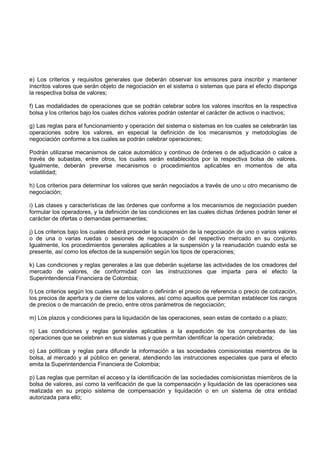 e) Los criterios y requisitos generales que deberán observar los emisores para inscribir y mantener
inscritos valores que serán objeto de negociación en el sistema o sistemas que para el efecto disponga
la respectiva bolsa de valores;

f) Las modalidades de operaciones que se podrán celebrar sobre los valores inscritos en la respectiva
bolsa y los criterios bajo los cuales dichos valores podrán ostentar el carácter de activos o inactivos;

g) Las reglas para el funcionamiento y operación del sistema o sistemas en los cuales se celebrarán las
operaciones sobre los valores, en especial la definición de los mecanismos y metodologías de
negociación conforme a los cuales se podrán celebrar operaciones;

Podrán utilizarse mecanismos de calce automático y continuo de órdenes o de adjudicación o calce a
través de subastas, entre otros, los cuales serán establecidos por la respectiva bolsa de valores.
Igualmente, deberán preverse mecanismos o procedimientos aplicables en momentos de alta
volatilidad;

h) Los criterios para determinar los valores que serán negociados a través de uno u otro mecanismo de
negociación;

i) Las clases y características de las órdenes que conforme a los mecanismos de negociación pueden
formular los operadores, y la definición de las condiciones en las cuales dichas órdenes podrán tener el
carácter de ofertas o demandas permanentes;

j) Los criterios bajo los cuales deberá proceder la suspensión de la negociación de uno o varios valores
o de una o varias ruedas o sesiones de negociación o del respectivo mercado en su conjunto.
Igualmente, los procedimientos generales aplicables a la suspensión y la reanudación cuando esta se
presente, así como los efectos de la suspensión según los tipos de operaciones;

k) Las condiciones y reglas generales a las que deberán sujetarse las actividades de los creadores del
mercado de valores, de conformidad con las instrucciones que imparta para el efecto la
Superintendencia Financiera de Colombia;

l) Los criterios según los cuales se calcularán o definirán el precio de referencia o precio de cotización,
los precios de apertura y de cierre de los valores, así como aquellos que permitan establecer los rangos
de precios o de marcación de precio, entre otros parámetros de negociación;

m) Los plazos y condiciones para la liquidación de las operaciones, sean estas de contado o a plazo;

n) Las condiciones y reglas generales aplicables a la expedición de los comprobantes de las
operaciones que se celebren en sus sistemas y que permitan identificar la operación celebrada;

o) Las políticas y reglas para difundir la información a las sociedades comisionistas miembros de la
bolsa, al mercado y al público en general, atendiendo las instrucciones especiales que para el efecto
emita la Superintendencia Financiera de Colombia;

p) Las reglas que permitan el acceso y la identificación de las sociedades comisionistas miembros de la
bolsa de valores, así como la verificación de que la compensación y liquidación de las operaciones sea
realizada en su propio sistema de compensación y liquidación o en un sistema de otra entidad
autorizada para ello;
 