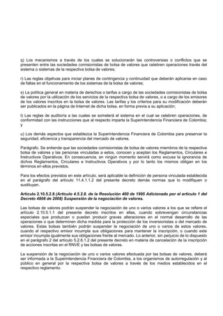 q) Los mecanismos a través de los cuales se solucionarán las controversias o conflictos que se
presenten entre las sociedades comisionistas de bolsa de valores que celebren operaciones través del
sistema o sistemas de la respectiva bolsa de valores;

r) Las reglas objetivas para iniciar planes de contingencia y continuidad que deberán aplicarse en caso
de fallas en el funcionamiento de los sistemas de la bolsa de valores;

s) La política general en materia de derechos o tarifas a cargo de las sociedades comisionistas de bolsa
de valores por la utilización de los servicios de la respectiva bolsa de valores, o a cargo de los emisores
de los valores inscritos en la bolsa de valores. Las tarifas y los criterios para su modificación deberán
ser publicados en la página de Internet de dicha bolsa, en forma previa a su aplicación;

t) Las reglas de auditoría a las cuales se someterá el sistema en el cual se celebren operaciones, de
conformidad con las instrucciones que al respecto imparta la Superintendencia Financiera de Colombia;
y

u) Los demás aspectos que establezca la Superintendencia Financiera de Colombia para preservar la
seguridad, eficiencia y transparencia del mercado de valores.

Parágrafo. Se entiende que las sociedades comisionistas de bolsa de valores miembros de la respectiva
bolsa de valores y las personas vinculadas a estos, conocen y aceptan los Reglamentos, Circulares e
Instructivos Operativos. En consecuencia, en ningún momento servirá como excusa la ignorancia de
dichos Reglamentos, Circulares e Instructivos Operativos y por lo tanto los mismos obligan en los
términos en ellos previstos.

Para los efectos previstos en este artículo, será aplicable la definición de persona vinculada establecida
en el parágrafo del artículo 11.4.1.1.2 del presente decreto demás normas que lo modifiquen o
sustituyan.

Artículo 2.10.5.2.8 (Artículo 4.5.2.8. de la Resolución 400 de 1995 Adicionado por el artículo 1 del
Decreto 4808 de 2008) Suspensión de la negociación de valores.

Las bolsas de valores podrán suspender la negociación de uno o varios valores a los que se refiere el
artículo 2.10.5.1.1 del presente decreto inscritos en ellas, cuando sobrevengan circunstancias
especiales que produzcan o puedan producir graves alteraciones en el normal desarrollo de las
operaciones o que determinen dicha medida para la protección de los inversionistas o del mercado de
valores. Estas bolsas también podrán suspender la negociación de uno o varios de estos valores,
cuando el respectivo emisor incumpla sus obligaciones para mantener la inscripción, o cuando este
emisor incumpla igualmente sus obligaciones frente al mercado. Lo anterior, sin perjuicio de lo dispuesto
en el parágrafo 2 del artículo 5.2.6.1.2 del presente decreto en materia de cancelación de la inscripción
de acciones inscritas en el RNVE y las bolsas de valores.

La suspensión de la negociación de uno o varios valores efectuada por las bolsas de valores, deberá
ser informada a la Superintendencia Financiera de Colombia, a los organismos de autorregulación y al
público en general por la respectiva bolsa de valores a través de los medios establecidos en el
respectivo reglamento.
 