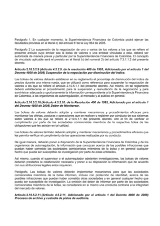Parágrafo 1. En cualquier momento, la Superintendencia Financiera de Colombia podrá ejercer las
facultades previstas en el literal c) del artículo 6° de la Ley 964 de 2005.

Parágrafo 2 La suspensión de la negociación de uno o varios de los valores a los que se refiere el
presente artículo cuyo emisor sea la bolsa de valores o una entidad vinculada a esta, deberá ser
autorizada de manera previa y particular por la Superintendencia Financiera de Colombia. El concepto
de vinculado aplicable será el previsto en el literal b) del numeral 2) del artículo 7.3.1.1.2 del presente
decreto.

Artículo 2.10.5.2.9 (Artículo 4.5.2.9. de la resolución 400 de 1995, Adicionado por el artículo 1 del
Decreto 4808 de 2008) Suspensión de la negociación por disminución del índice.

Las bolsas de valores deberán establecer en su reglamento el porcentaje de disminución del índice de
precios durante una misma rueda, que se utilizará como referencia para suspender la negociación de
valores a los que se refiere el artículo 2.10.5.1.1 del presente decreto. Así mismo, en tal reglamento
deberá establecerse el procedimiento para la suspensión y reanudación de la negociación y para
suministrar adecuada y oportunamente la información correspondiente a la Superintendencia Financiera
de Colombia, a los organismos de autorregulación, al mercado y al público en general.

Artículo 2.10.5.2.10 (Artículo 4.5.2.10. de la Resolución 400 de 1995, Adicionado por el artículo 1
del Decreto 4808 de 2008) Deber de Monitorear.

Las bolsas de valores deberán adoptar y mantener mecanismos y procedimientos eficaces para
monitorear las ofertas, posturas y operaciones que se realicen o registren por conducto de sus sistemas
sobre valores a los que se refiere el 2.10.5.1.1 del presente decreto, con el fin de verificar el
cumplimiento por parte de las sociedades comisionistas miembros de la respectiva bolsa de las
obligaciones que les asistan en tal calidad.

Las bolsas de valores también deberán adoptar y mantener mecanismos y procedimientos eficaces que
les permita verificar el cumplimiento de las operaciones realizadas por su conducto.

De igual manera, deberán poner a disposición de la Superintendencia Financiera de Colombia y de los
organismos de autorregulación, la información que conozcan acerca de las posibles infracciones que
puedan haber cometido las sociedades comisionistas miembros de la bolsa y en general cualquier
hecho que pueda ser susceptible de investigación por parte de estas entidades.

Así mismo, cuando el supervisor o el autorregulador adelanten investigaciones, las bolsas de valores
deberán prestarles la colaboración necesaria y poner a su disposición la información que de acuerdo
con sus atribuciones legales estos requieran.

Parágrafo. Las bolsas de valores deberán implementar mecanismos para que las sociedades
comisionistas miembros de la bolsa informen, incluso con protección de identidad, acerca de las
posibles infracciones que puedan haber cometido otras sociedades y en general cualquier hecho que
pueda ser susceptible de investigación. La omisión del deber de informar por parte de las sociedades
comisionistas miembros de la bolsa, se considerará en sí mismo una conducta contraria a la integridad
del mercado de valores.

Artículo 2.10.5.2.11 (Artículo 4.5.2.11. Adicionado por el artículo 1 del Decreto 4808 de 2008)
Procesos de archivo y custodia de pistas de auditoría.
 