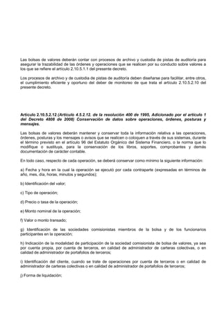 Las bolsas de valores deberán contar con procesos de archivo y custodia de pistas de auditoría para
asegurar la trazabilidad de las órdenes y operaciones que se realicen por su conducto sobre valores a
los que se refiere el artículo 2.10.5.1.1 del presente decreto.

Los procesos de archivo y de custodia de pistas de auditoría deben diseñarse para facilitar, entre otros,
el cumplimiento eficiente y oportuno del deber de monitoreo de que trata el artículo 2.10.5.2.10 del
presente decreto.




Artículo 2.10.5.2.12 (Artículo 4.5.2.12. de la resolución 400 de 1995, Adicionado por el artículo 1
del Decreto 4808 de 2008) Conservación de datos sobre operaciones, órdenes, posturas y
mensajes.

Las bolsas de valores deberán mantener y conservar toda la información relativa a las operaciones,
órdenes, posturas y los mensajes o avisos que se realicen o coloquen a través de sus sistemas, durante
el término previsto en el artículo 96 del Estatuto Orgánico del Sistema Financiero, o la norma que lo
modifique o sustituya, para la conservación de los libros, soportes, comprobantes y demás
documentación de carácter contable.

En todo caso, respecto de cada operación, se deberá conservar como mínimo la siguiente información:

a) Fecha y hora en la cual la operación se ejecutó por cada contraparte (expresadas en términos de
año, mes, día, horas, minutos y segundos);

b) Identificación del valor;

c) Tipo de operación;

d) Precio o tasa de la operación;

e) Monto nominal de la operación;

f) Valor o monto transado;

g) Identificación de las sociedades comisionistas miembros de la bolsa y de los funcionarios
participantes en la operación;

h) Indicación de la modalidad de participación de la sociedad comisionista de bolsa de valores, ya sea
por cuenta propia, por cuenta de terceros, en calidad de administrador de carteras colectivas, o en
calidad de administrador de portafolios de terceros;

i) Identificación del cliente, cuando se trate de operaciones por cuenta de terceros o en calidad de
administrador de carteras colectivas o en calidad de administrador de portafolios de terceros;

j) Forma de liquidación;
 