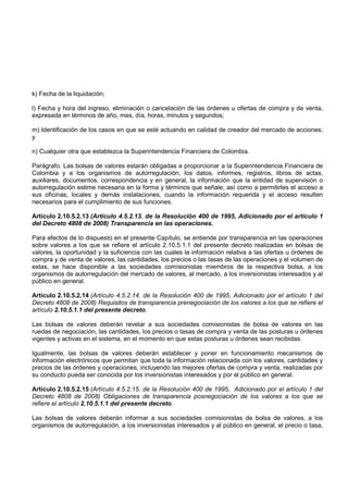 k) Fecha de la liquidación;

l) Fecha y hora del ingreso, eliminación o cancelación de las órdenes u ofertas de compra y de venta,
expresada en términos de año, mes, día, horas, minutos y segundos;

m) Identificación de los casos en que se esté actuando en calidad de creador del mercado de acciones;
y

n) Cualquier otra que establezca la Superintendencia Financiera de Colombia.

Parágrafo. Las bolsas de valores estarán obligadas a proporcionar a la Superintendencia Financiera de
Colombia y a los organismos de autorregulación, los datos, informes, registros, libros de actas,
auxiliares, documentos, correspondencia y en general, la información que la entidad de supervisión o
autorregulación estime necesaria en la forma y términos que señale, así como a permitirles el acceso a
sus oficinas, locales y demás instalaciones, cuando la información requerida y el acceso resulten
necesarios para el cumplimiento de sus funciones.

Artículo 2.10.5.2.13 (Artículo 4.5.2.13. de la Resolución 400 de 1995, Adicionado por el artículo 1
del Decreto 4808 de 2008) Transparencia en las operaciones.

Para efectos de lo dispuesto en el presente Capítulo, se entiende por transparencia en las operaciones
sobre valores a los que se refiere el artículo 2.10.5.1.1 del presente decreto realizadas en bolsas de
valores, la oportunidad y la suficiencia con las cuales la información relativa a las ofertas u órdenes de
compra y de venta de valores, las cantidades, los precios o las tasas de las operaciones y el volumen de
estas, se hace disponible a las sociedades comisionistas miembros de la respectiva bolsa, a los
organismos de autorregulación del mercado de valores, al mercado, a los inversionistas interesados y al
público en general.

Artículo 2.10.5.2.14 (Artículo 4.5.2.14. de la Resolución 400 de 1995, Adicionado por el artículo 1 del
Decreto 4808 de 2008) Requisitos de transparencia prenegociación de los valores a los que se refiere el
artículo 2.10.5.1.1 del presente decreto.

Las bolsas de valores deberán revelar a sus sociedades comisionistas de bolsa de valores en las
ruedas de negociación, las cantidades, los precios o tasas de compra y venta de las posturas u órdenes
vigentes y activas en el sistema, en el momento en que estas posturas u órdenes sean recibidas.

Igualmente, las bolsas de valores deberán establecer y poner en funcionamiento mecanismos de
información electrónicos que permitan que toda la información relacionada con los valores, cantidades y
precios de las órdenes y operaciones, incluyendo las mejores ofertas de compra y venta, realizadas por
su conducto pueda ser conocida por los inversionistas interesados y por el público en general.

Artículo 2.10.5.2.15 (Artículo 4.5.2.15. de la Resolución 400 de 1995, Adicionado por el artículo 1 del
Decreto 4808 de 2008) Obligaciones de transparencia posnegociación de los valores a los que se
refiere el artículo 2.10.5.1.1 del presente decreto.

Las bolsas de valores deberán informar a sus sociedades comisionistas de bolsa de valores, a los
organismos de autorregulación, a los inversionistas interesados y al público en general, el precio o tasa,
 